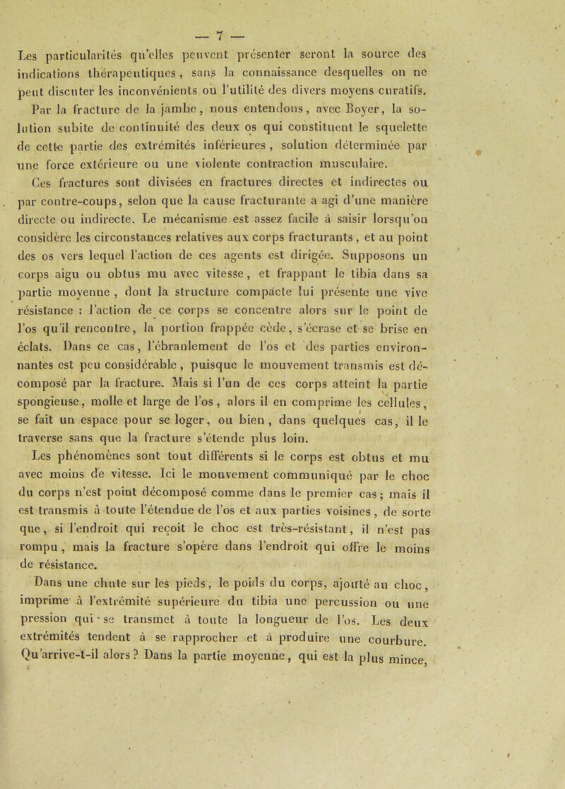 Les particularités quelles peuvent présenter seront la source des indications thérapeutiques , sans la connaissance desquelles on ne peut discuter les inconvénients ou l’utilité des divers moyens curatifs. Par la fracture de la jambe, nous entendons, avec Boyer, la so- lution subite de continuité des deux os qui constituent le squelette de cette partie des extrémités inférieures , solution déterminée par une force extérieure ou une violente contraction musculaire. Ces fractures sont divisées en fractures directes et indirectes ou par contre-coups, selon que la cause fracturante a agi d’une manière directe ou indirecte. Le mécanisme est assez facile à saisir lorsqu’on considère les circonstances relatives aux corps fracturants, et au point des os vers lequel l’action de ces agents est dirigée. Supposons un corps aigu ou obtus mu avec vitesse, et frappant le tibia dans sa partie moyenne , dont la structure compacte lui présente une vive résistance : l’action de ce corps se concentre alors sur le point de l’os qu’il rencontre, la portion frappée cède, s’écrase et se brise en éclats. Dans ce cas, l’ébranlement de l’os et des parties environ- nantes est peu considérable, puisque le mouvement transmis est dé- composé par la fracture. Mais si l’un de ces corps atteint la partie spongieuse, molle et large de l’os, alors il en comprime les cellules, se fait un espace pour se loger, ou bien, dans quelques cas, il le traverse sans que la fracture s’étende plus loin. Les phénomènes sont tout différents si le corps est obtus et mu avec moins de vitesse. Ici le mouvement communiqué par le choc du corps n’est point décomposé comme dans le premier cas; mais il est transmis à toute l’étendue de l’os et aux parties voisines, de sorte que, si l’endroit qui reçoit le choc est très-résistant, il n’est pas rompu , mais la fracture s’opère dans l’endroit qui offre le moins de résistance. Dans une chute sur les pieds, le poids du corps, ajouté au choc, imprime à l’extrémité supérieure du tibia une percussion ou une pression qui • se transmet à toute la longueur de l’os. Les deux extrémités tendent à se rapprocher et à produire une courbure. Qu’arrive-t-il alors? Dans la partie moyenne, qui est la plus mince,