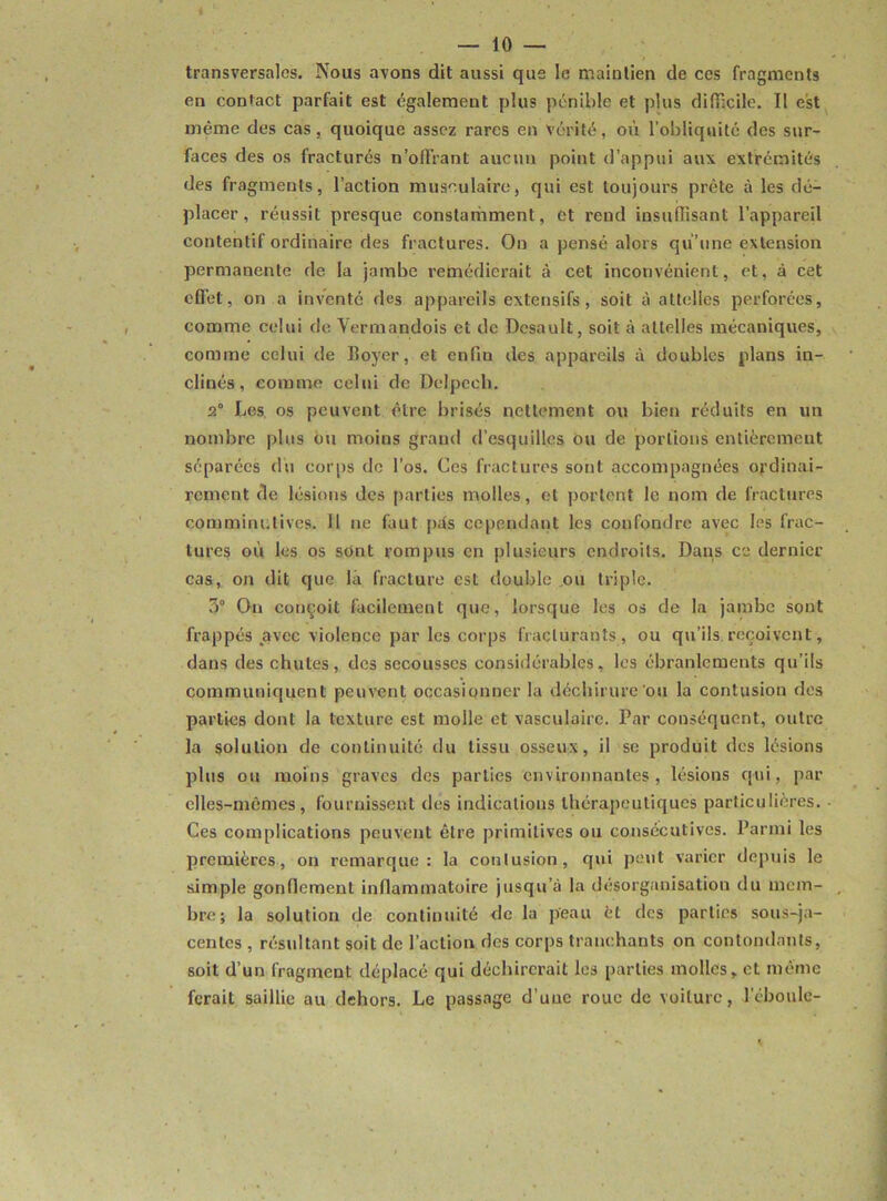 transversales. Nous avons dit aussi que le maintien de ces fragments en contact parfait est également plus pénible et plus difficile. II est même des cas, quoique assez rares en vérité, où l’obliquité des sur- faces des os fracturés n'offrant aucun point d’appui aux extrémités des fragments, l’action musculaire, qui est toujours prête à les dé- placer, réussit presque constamment, et rend insuffisant l'appareil contentif ordinaire des fractures. On a pensé alors qu’une extension permanente de la jambe remédierait à cet inconvénient, et, à cet effet, on a inventé des appareils extensifs, soit à attelles perforées, comme celui de Yermandois et de Dcsault, soit à attelles mécaniques, comme celui de Royer, et enfin des appareils à doubles plans in- clinés, comme celui de Delpech. 2° Les os peuvent être brisés nettement ou bien réduits en un nombre plus ou moins graud d’esquilles ou de portions entièrement séparées du corps de l’os. Ces fractures sont accompagnées ordinai- rement de lésions des parties molles, et portent le nom de fractures comminutives. 11 ne faut pds cependant les confondre avec les frac- tures où les os sont rompus en plusieurs endroits. Dans ce dernier cas, on dit que la fracture est double ou triple. 3° On conçoit facilement que, lorsque les os de la jambe sont frappés avec violence par les corps fracturants , ou qu’ils reçoivent, dans des chutes, des secousses considérables, les ébranlements qu’ils communiquent peuvent occasionner la déchirure ou la contusion des parties dont la texture est molle et vasculaire. Par conséquent, outre la solution de continuité du tissu osseux, il se produit des lésions plus ou moins graves des parties environnantes, lésions qui, par elles-mêmes, fournissent des indications thérapeutiques particulières. Ces complications peuvent être primitives ou consécutives. Parmi les premières, on remarque: la contusion, qui peut varier depuis le simple gonflement inflammatoire jusqu’à la désorganisation du mem- bre; la solution de continuité de la peau èt des parties sous-ja- centes , résultant soit de l’action des corps tranchants on contondants, soit d’un fragment déplacé qui déchirerait les parties molles, et même ferait saillie au dehors. Le passage d'une roue de voiture, l'éboule-