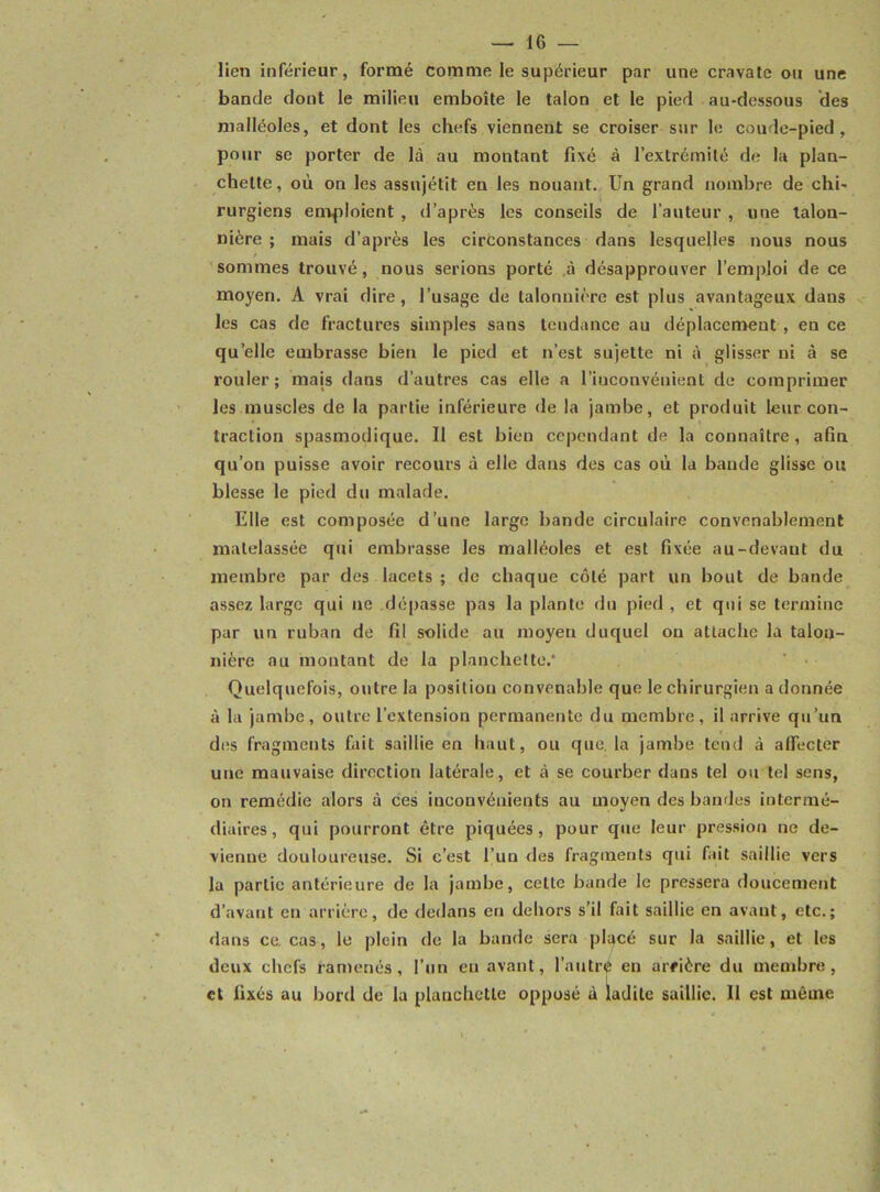 lien inférieur, formé comme le supérieur par une cravate ou une bande dont le milieu emboîte le talon et le pied au-dessous des malléoles, et dont les chefs viennent se croiser sur le coude-pied, pour se porter de là au montant fixé à l’extrémité de la plan- chette, où on les assnjétit en les nouant. Un grand nombre de chi- rurgiens emploient , d’après les conseils de l’auteur , une talon- nière ; mais d’après les circonstances dans lesquelles nous nous / sommes trouvé, nous serions porté à désapprouver l’emploi de ce moyen. A vrai dire, l’usage de talonnière est plus avantageux dans les cas de fractures simples sans tendance au déplacement , en ce quelle embrasse bien le pied et n’est sujette ni à glisser ni à se rouler; mais dans d’autres cas elle a l’inconvénient de comprimer les muscles de la partie inférieure de la jambe, et produit leur con- traction spasmodique. Il est bien cependant de la connaître, afin qu’on puisse avoir recours à elle dans des cas où la bande glisse ou blesse le pied du malade. Elle est composée d’une large bande circulaire convenablement matelassée qui embrasse les malléoles et est fixée au-devant du membre par des lacets ; de chaque côté part un bout de bande assez large qui ne dépasse pas la plante du pied , et qui se termine par un ruban de fil solide au moyeu duquel on attache la talon- nière au montant de la planchette. ' • Quelquefois, outre la position convenable que le chirurgien adonnée à la jambe, outre l’extension permanente du membre, il arrive qu’un des fragments fait saillie en haut, ou que. la jambe tend à affecter une mauvaise direction latérale, et à se courber dans tel ou tel sens, on remédie alors à ces inconvénients au moyen des bandes intermé- diaires, qui pourront être piquées, pour que leur pression ne de- vienne douloureuse. Si c’est l’un des fragments qui fait saillie vers la partie antérieure de la jambe, cette bande le pressera doucement d’avant en arrière, de dedans en dehors s’il fait saillie en avant, etc.; dans ce. cas, le plein de la bande sera placé sur la saillie, et les deux chefs ramenés, l’un eu avant, l’autre en arrière du membre, et fixés au bord de la planchette opposé à ladite saillie. Il est même