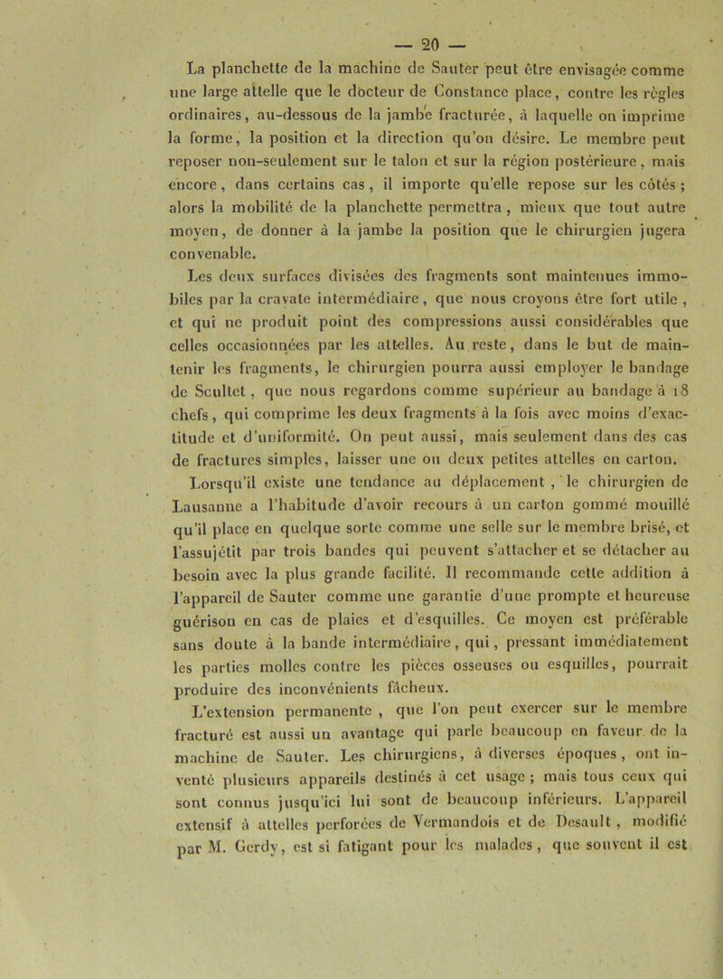 La planchette de la machine de Sauter peut être envisagée comme une large attelle que le dôcteur de Constance place, contre les règles ordinaires, au-dessous de la jambe fracturée, à laquelle on imprime la forme, la position et la direction qu’on désire. Le membre peut reposer non-seulement sur le talon et sur la région postérieure, mais encore, dans certains cas , il importe quelle repose sur les côtés ; alors la mobilité de la planchette permettra , mieux que tout autre moyen, de donner à la jambe la position que le chirurgien jugera convenable. Les deux surfaces divisées des fragments sont maintenues immo- biles par la cravate intermédiaire, que nous croyons être fort utile, et qui ne produit point des compressions aussi considérables que celles occasionnées par les attelles. Au reste, dans le but de main- tenir les fragments, le chirurgien pourra aussi employer le bandage de Scullel, que nous regardons comme supérieur au bandage à 18 chefs, qui comprime les deux fragments à la fois avec moins d’exac- titude et d’uniformité. On peut aussi, mais seulement dans des cas de fractures simples, laisser une ou deux petites attelles en carton. Lorsqu’il existe une tendance au déplacement , le chirurgien de Lausanne a l’habitude d’avoir recours à un carton gommé mouillé qu’il place en quelque sorte comme une selle sur le membre brisé, et l’assujétil par trois bandes qui peuvent s’attacher et se détacher au besoin avec la plus grande facilité. 11 recommande cette addition à l’appareil de Sauter comme une garantie d’une prompte et heureuse guérison en cas de plaies et d’esquilles. Ce moyen est préférable sans doute à la bande intermédiaire, qui, pressant immédiatement les parties molles contre les pièces osseuses ou esquilles, pourrait produire des inconvénients fâcheux. L'extension permanente , que l’on peut exercer sur le membre fracturé est aussi un avantage qui parle beaucoup en faveur de la machine de Sauter. Les chirurgiens, à diverses époques, ont in- venté plusieurs appareils destinés à cet usage ; mais tous ceux qui sont connus jusqu’ici lui sont de beaucoup inférieurs. L’appareil extensif à attelles perforées de Vermandois et de Desault , modifié par M. Gcrdy, est si fatigant pour les malades, que souvent il est