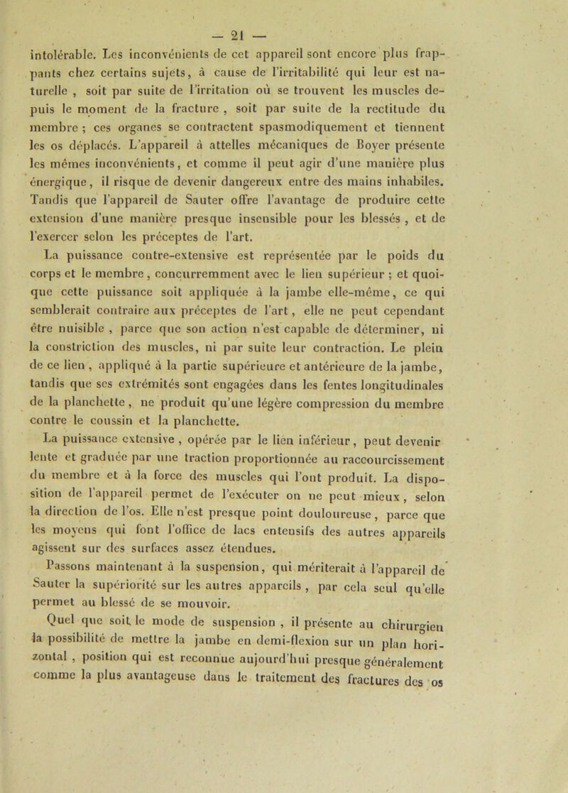 -21 — intolérable. Les inconvénients de cet appareil sont encore plus frap- pants chez certains sujets, à cause de l’irritabilité qui leur est na- turelle , soit par suite de l’irritation où se trouvent les muscles de- puis le moment de la fracture , soit par suite de la rectitude du membre ; ces organes se contractent spasmodiquement et tiennent les os déplacés. L’appareil à attelles mécaniques de Boyer présente les mêmes inconvénients, et comme il peut agir d’une manière plus énergique, il risque de devenir dangereux entre des mains inhabiles. Tandis que l’appareil de Sauter offre l’avantage de produire cette extension d’une manière presque insensible pour les blessés , et de l’exercer selon les préceptes de l’art. La puissance contre-extensive est représentée par le poids du corps et le membre, concurremment avec le lien supérieur ; et quoi- que cette puissance soit appliquée à la jambe elle-même, ce qui semblerait contraire aux préceptes de l’art, elle ne peut cependant être nuisible , parce que son action n’est capable de déterminer, ni la constriction des muscles, ni par suite leur contraction. Le plein de ce lien , appliqué à la partie supérieure et antérieure de la jambe, tandis que scs extrémités sont engagées dans les fentes longitudinales de la planchette, ne produit qu’une légère compression du membre contre le coussin et la planchette. La puissance extensive , opérée par le lien inférieur, peut devenir lente et graduée par une traction proportionnée au raccourcissement du membre et à la force des muscles qui l’ont produit. La dispo- sition de l’appareil permet de l’exécuter on ne peut mieux , selon la direction de l’os. Elle n’est presque point douloureuse, parce que les moyeus qui font l’office de lacs enlensifs des autres appareils agissent sur des surfaces assez étendues. Bassons maintenant à la suspension, qui mériterait à l’appareil de Sauter la supériorité sur les autres appareils, par cela seul qu’elle permet au blessé de se mouvoir. Quel que soit le mode de suspension , il présente au chirurgien la possibilité de mettre la jambe en demi-flexion sur un plan hori- zontal , position qui est reconnue aujourd’hui presque généralement comme la plus avantageuse dans le traitement des fractures des os