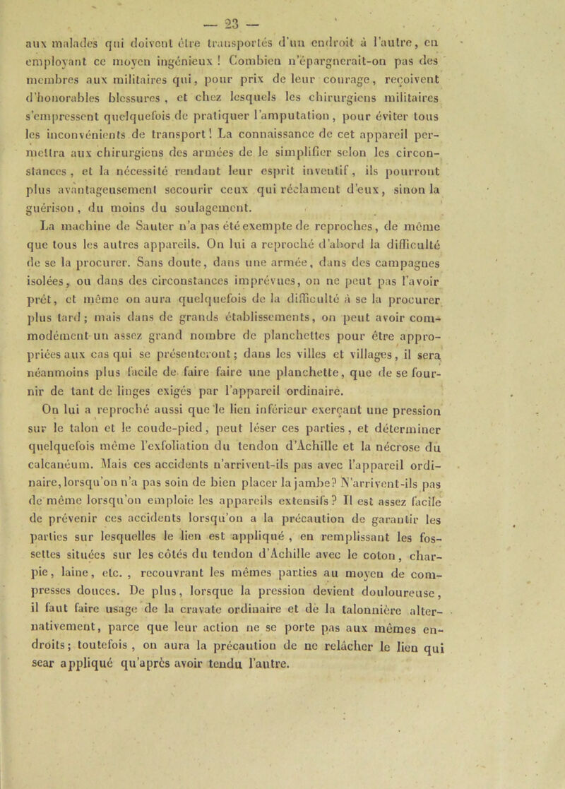 aux malades qui doivent être transportés d’un endroit à l’autre, en employant ce moyen ingénieux ! Combien n’épargnerait-on pas des membres aux militaires qui, pour prix de leur courage, reçoivent d’honorables blessures , et chez lesquels les chirurgiens militaires s’empressent quelquefois de pratiquer l’amputation, pour éviter tous les inconvénients de transport! La connaissance de cet appareil per- mettra aux chirurgiens des armées de le simplifier selon les circon- stances , et la nécessité rendant leur esprit inventif, ils pourront plus avantageusement secourir ceux qui réclament d’eux, sinon la guérison , du moins du soulagement. La machine de Sauter n’a pas été exempte de reproches, de même que tous les autres appareils. On lui a reproché d’abord la difficulté de se la procurer. Sans doute, dans une armée, dans des campagnes isolées, ou dans des circonstances imprévues, on ne peut pas l’avoir prêt, et même on aura quelquefois de la difficulté à se la procurer plus lard; mais dans de grands établissements, on peut avoir com- modément un assez grand nombre de planchettes pour être appro- priées aux cas qui se présenteront; dans les villes et villages, il sera néanmoins plus facile de faire faire une planchette, que de se four- nir de tant de linges exigés par l’appareil ordinaire. On lui a reproché aussi que'le lien inférieur exerçant une pression sur le talon et le coude-pied, peut léser ces parties, et déterminer quelquefois même l’exfoliation du tendon d’Achille et la nécrose du calcanéum. Mais ces accidents n’arrivent-ils pas avec l’appareil ordi- naire, lorsqu’on n’a pas soin de bien placer la jambe? N’arrivenl-ils pas de même lorsqu’on emploie les appareils extensifs? Il est assez facile de prévenir ces accidents lorsqu’on a la précaution de garantir les parties sur lesquelles le lien est appliqué , en remplissant les fos- settes situées sur les côtés du tendon d’Achille avec le colon, char- pie, laine, etc. , recouvrant les mêmes parties au moyeu de com- presses douces. De plus, lorsque la pression devient douloureuse, il faut faire usage de la cravate ordinaire et de la talonnière alter- nativement, parce que leur action ne se porte pas aux mêmes en- droits ; toutefois , on aura la précaution de ne relâcher le lien qui sear appliqué qu’apres avoir teudu l’autre.
