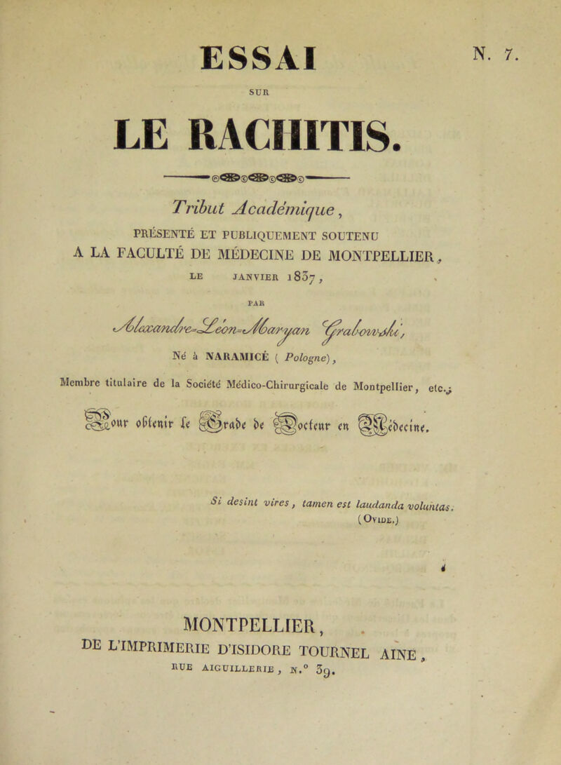 ESSAI SUR LE RACIIITIS. — — Tribut Académique ^ PRÉSENTÉ ET PUBLIQUEMENT SOUTENU A LA FACULTÉ DE MÉDECINE DE MONTPELLIER , LE JANVIER 1837, PAR Né à NAUAMICÉ ( Pologne), Membre titulaire de la Société Médico-Chirurgicale de Montpellier, etc.^ oticnir k be ^^ocUwr <n ^^«b<ftn<. *y^^iz:anA^<^e<m=eAéar?, ryo'i n Si desinl vires, tamen est laudanda voliuUas. {OyiüE.) MONTPELLIER, de L’imprimerie d’isidore tourner aine . HUE AIGUILLERIE , N.° 3g. N. 7