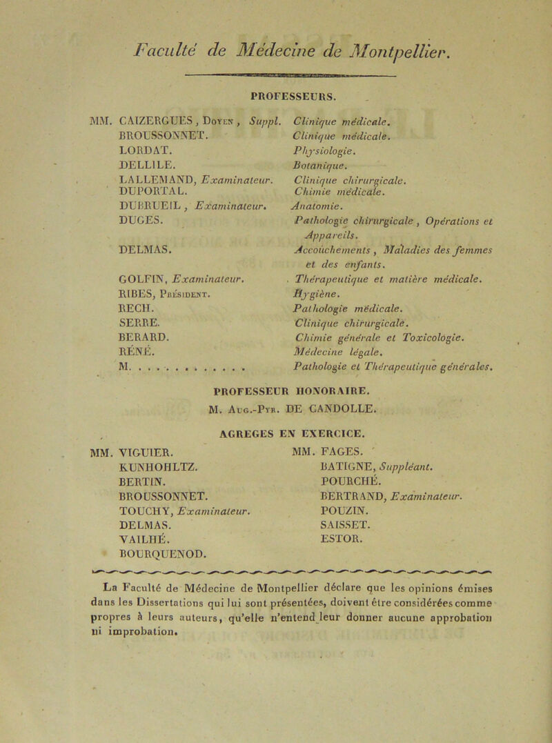 PROFESSEURS. MM. CATZERGTJES , Doyen , Suppl. BROUSSONMLÏ. LORDAT. DELLILE. LALLEMAND, Examinateur. DU PORTA L. DURRL'EIL, Examinateur, DUCES. DELMAS. GOLFIN, Examinateur, RIRES, Pbésident. RECIT. SERRE. BERARD. RÉNÉ. Clinique médicale. Clinique médicale. Physiologie. Botanique. Clinique chirurgicale. Chimie médicale. Anatomie. Pathologie chirurgicale , Opérations et Appareils. Accouchements , Maladies des femmes et des enfants. Thérapeutique et matière médicale. Hygiène. Pathologie médicale. Clinique chirurgicale. Chimie générale et Toxicologie. Médecine légale. Pathologie et Thérapeutique générales. PROFESSEUR HONORAIRE. M. Aug.-Pyb. de CANDOLLE. AGREGES EN EXERCICE. MM. VIGUIER. KUNHOHLTZ. BERTIN. BROUSSONNET. TOUCHY, Examinateur. DELMAS. VAILHÉ. BOURQUENOD. MM. FAGES. ' BATIGNE, Suppléant, FOURCHÉ. BERTRAND, Examinateur. POUZIN. SAISSET. ESTOR. La Faculté de Médecine de Montpellier déclare que les opinions émises dans les Dissertations qui lui sont présentées, doivent être considérées comme propres à leurs auteurs, qu’elle n’entend leur donner aucune approbation ni improbation.