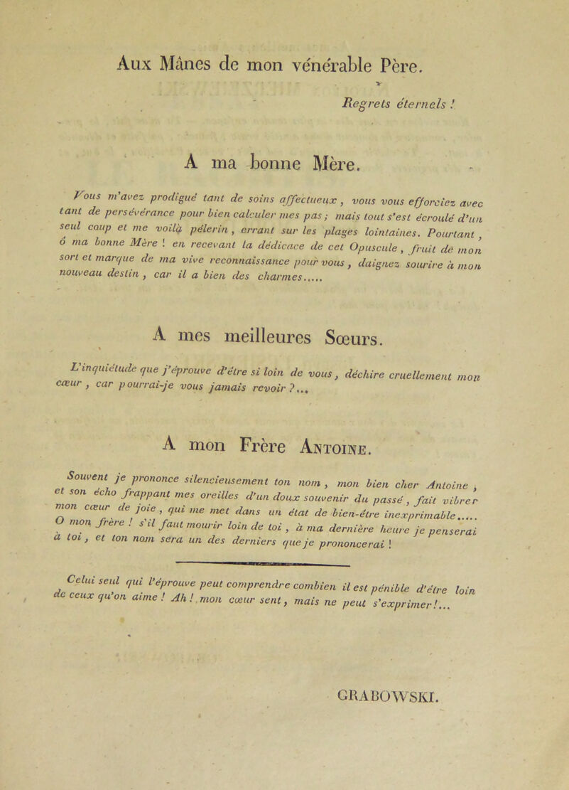 Aux Mânes de mon vénérable Père. >■ Regrets éternels ! A ma -bonne Mère. Fous m'avez prodigué tant de soins affectueux, vous vous efforciez avec tant de persévérance pour bien calculer mes pas; mais tout s’est écroulé d’iiu seul coup et me voilq, pèlerin , errant sur les plages lointaines. Pourtant ô ma bonne Mère ! en recevant la dédicace de cet Opuscule, fruit de mon sort et marque de ma vive reconnaissance pour vous , daignez sourire à mon nouifeau destin , car il a bien des charmes.,,,. A mes meilleures Soeurs. \ L'inquiétude que y éprouve d’être si loin de vous, déchire cruellement mon coeur , car pourrai-je vous jamais revoir?... A mon Frère Antoine. Souvent je prononce silencieusement ton nom, mon bien cher Antoine , son écho frappant mes oreilles d’un doux souvenir du passé, fait vibrer nwn cœur de jme , qui me met dans un état de bien-être inexprimable mon. frere . s il faut mourir loin de toi , à ma dernière heure je penserai a toi, et ton nom sera un des derniers que je prononcerai ! Celui seul qui l'éprouve peut comprendre combien il est pénible d’être loin ceux qu on aime! Ah!.mon cœur sent, mais ne peut s'exprimer!... GRABOWSKI.