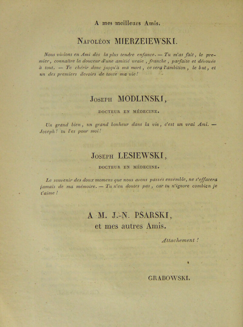 A mes meilleurs Amis. Napoléon MÏERZEIEWSKI. Nous vivions en Ami dès la plus tendre enfance, — Tu m’as fait, le pre- mier, connaître la douceur d’une amitié vraie , franche , parfaite et dévouée h tout. — Te chérir donc jusqu'à ma mort, ce sera V ambition , le but, et un des premiers devoirs de toute ma vie ! Joseph MODLTNSKf, DOCTEUR EN MÉDECINE. Un grand bien , un grand bonheur dans la vie, c’est un vrai Ami. — .Toseph ! tu l'es pour moi I Joseph LESIEWSKI, DOCTEUR EN MÉDECINE. Le souvenir des doux momens que nous avons passés ensemble, ne s’effacera jamais de ma mémoire, — Tu n’en doutes pas, car tu n’ignore combien je t’aime ! AM. J.'-N. PSARSKI, et mes autres Amis. Allacliement ! 1