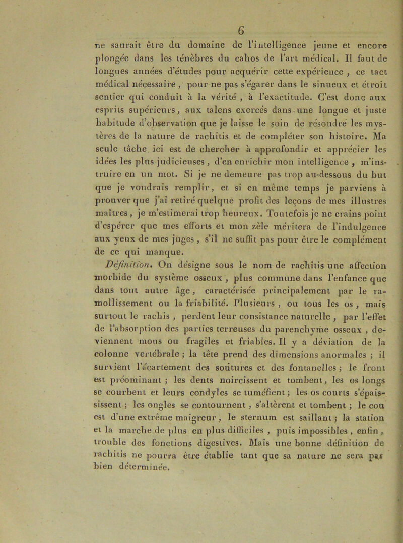 ne saurait être du domaine de riuielligence jeune et encore plongée dans les ténèbres du calios de l’art médical. Il faut de longues années d’études pour acquérir cette expérience , ce tact médical nécessaire , pour ne pas s’égarer dans le sinueux et étroit sentier qui conduit à la vérité , à l’exactitude. C’est donc aux esprits supérieurs, aux talens exercés dans une longue et juste babiiude d’observation que je laisse le soin de résoudre les mys- tères de la nature de racbiiis et de compléter son histoire. Ma seule tâche ici est de chercher à approfondir et apprécier les idées les plus judicieuses , d’en enrichir mon intelligence , m’ins- truire en un mot. Si je ne demeure pas trop au-dessous du but que je voudrais remplir, et si en même temps je parviens à prouver que j’ai retiré quelque profit des leçons de mes illustres maîtres, je m’estimerai trop heureux. Toutefois je ne crains point d’espérer que mes efforts et mon zèle méritera de l’indulgence aux yeux de mes juges , s’il ne suffit pas pour être le complément de ce qui manque. Définition. On désigne sous le nom de rachîtis une affection morhide du système osseux , plus commune dans l’enfance que dans tout autre âge, caractérisée principalement par le ra- mollissement ou la friabilité. Plusieurs , ou tous les os , mais surtout le rachis , perdent leur consistance naturelle , par l’effet de l’absorption des parties terreuses du parenchyme osseux , de- viennent mous ou fragiles et friables. Il y a déviation de la colonne vertébrale ; la tête prend des dimensions anormales ; il survient l’écartement des soûtures et des fontanelles ; le front est préominant ; les dents noircissent et tombent, les os longs se courbent et leurs condyles se tuméfient ; les os courts s’épais- sissent ; les ongles se contournent, s’altèrent et tombent ; le cou est d’une extrême maigreur, le sternum est saillant; la station et la marche de plus en plus difficiles , puis impossibles , enfin , trouble des fonctions digestives. Mais une bonne définition de rachitis ne pourra être établie tant que sa nature ne sera pas bien déterminée.