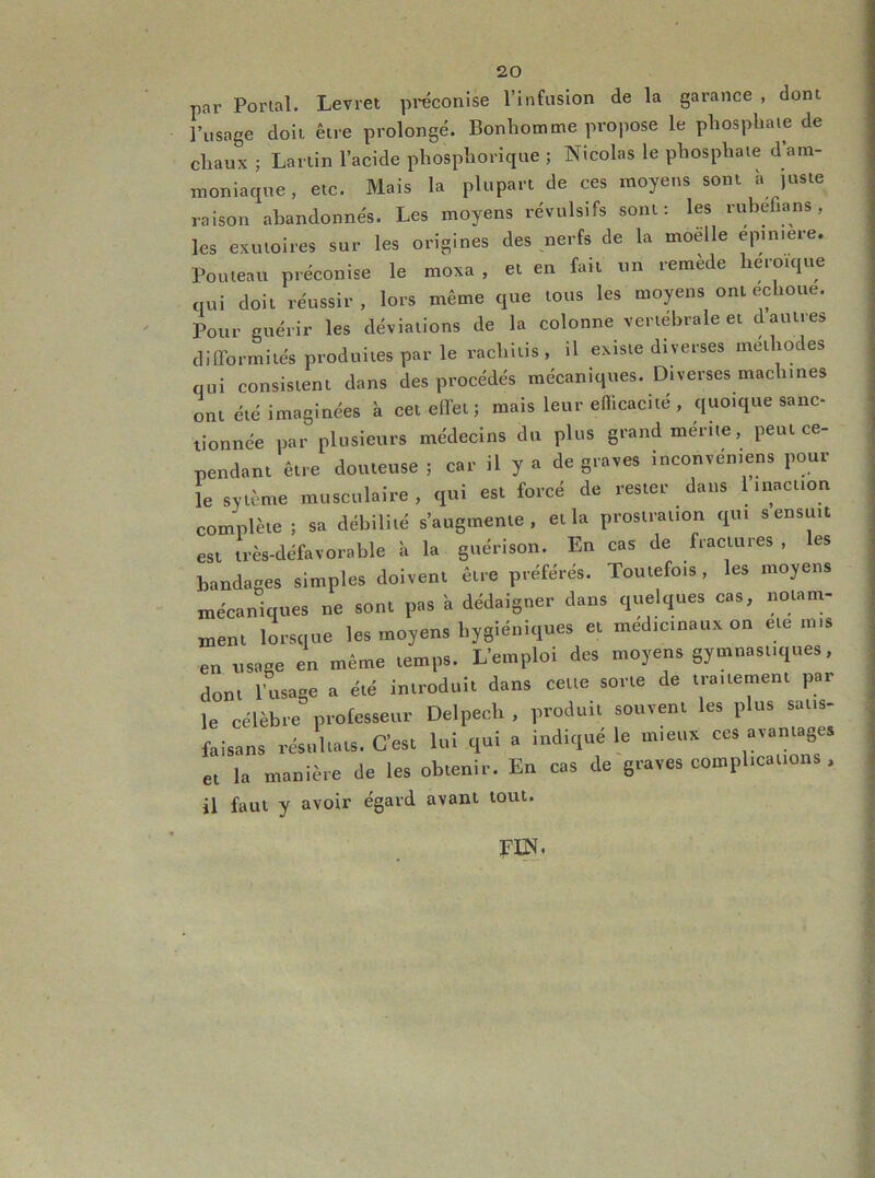 par Porial. Levret preconise l’infusion de la garance , dont l’usage doit être prolongé. Bonhomme propose le phosphaie de chaux ; Larlin l’acide phosphorique ; Nicolas le phosphate d am- moniaque , etc. Mais la plupart de ces moyens sont à )usie raison abandonnés. Les moyens révulsifs sont: les rubéfia ns , les exutoires sur les origines des nerfs de la moelle epiniere. Pouteau préconise le moxa , et en fait un remède héroïque qui doit réussir, lors même que tous les moyens ont échoué. Pour guérir les déviations de la colonne vertébrale et d autres dilTormités produites par le rachltis, il existe diverses méthodes qui consistent dans des proeédés mécaniques. Diverses machines ont été imaginées à cet elfei ; mais leur efficacité , quoique sanc- tionnée par plusieurs médecins du plus grand mente, peut ce- pendant être douteuse ; car il y a de graves inconvén.ens pour îe sytènie musculaire, qui est forcé de rester dans 1 inaction complète ; sa débilité s’augmente, et la prostration qui s ensuit est très-défavorable à la guérison. En cas de fractures , es bandages simples doivent être préférés. Toutefois, les moyens mécaniques ne sont pas a dédaigner dans quelques cas, notam- ment lorsque les moyens hygiéniques et médicinaux on etc mis en usage en même temps. L’emploi des moyens gymnastiques, dont l’usage a été introduit dans cette sorte de traitement par le célèbre professeur Delpech , produit souvent les plus satis- faisans résultats. C’est lui qui a indiqué le mieux ces avantages et la manière de les obtenir. En cas de graves complications , il faut y avoir égard avant tout.