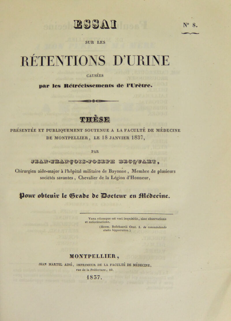 N° 8. SUR UES RÉTENTIONS D’URINE CAUSÉES par les Rétrécissements *le l’Urètre. PRÉSENTÉE ET PUBLIQUEMENT SOUTENUE A LA FACULTÉ DE MEDECINE DE MONTPELLIER, LE 18 JANVIER 1887, PAR * Chirurgien aide-major à l’hôpital militaire de Bayonne , Membre de plusieurs sociétés savantes , Chevalier de la Légion d’Honneur, lOomr obtenir le (Brabe be SJoctctiv en itlcbeeine. Yana otiosaque est veri inquisilio, sine obscrvationc et ratiucinutione. (Herm. Boërliaavii Oral. d. de commendando studio hippocratico.) MONTPELLIER, JEAM MARTEL AINE, IMPRIMEUR DE LA FACULTE DE MEDECINE, rue de la Préfecture , 10. 1837.