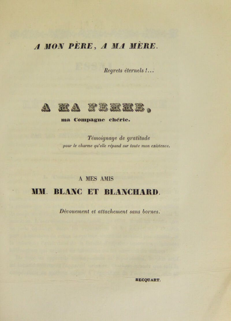 A MON PÈRE, A MA MÈRE. Regrets éternels !... ma Compagne cliérie. Témoignage de gratitude pour le charme qu’elle répand sur toute mon existence. A MES AMIS MM BLANC ET BLANCHARD. Dévouement et attachement sans bornes. BEGQUART.