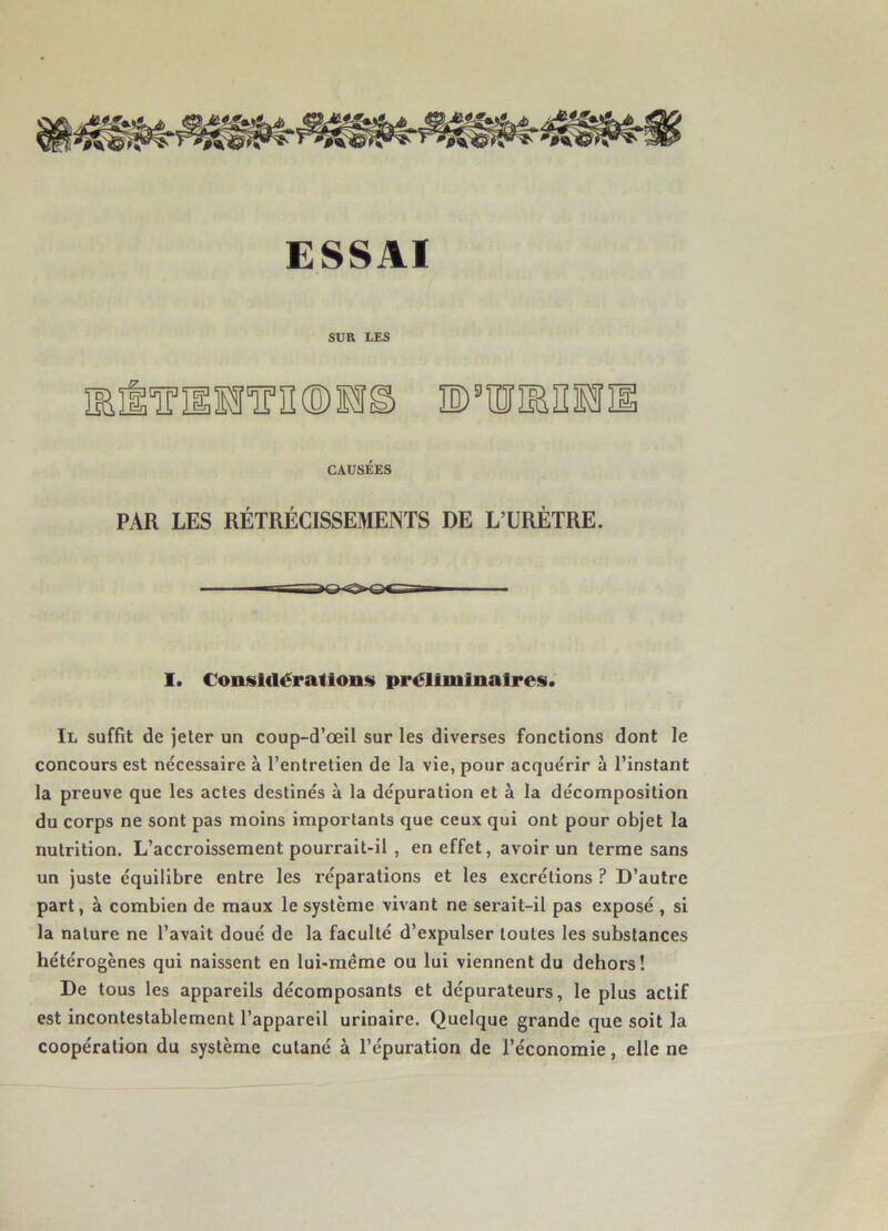 ESSAI SUR LES Ylïïm© D9w®n CAUSÉES PAR LES RÉTRÉCISSEMENTS DE L’URÈTRE. I. Considérations préliminaires. Il suffit de jeter un coup-d’œil sur les diverses fonctions dont le concours est nécessaire à l’entretien de la vie, pour acquérir à l’instant la preuve que les actes destinés à la dépuration et à la décomposition du corps ne sont pas moins importants que ceux qui ont pour objet la nutrition. L’accroissement pourrait-il , en effet, avoir un terme sans un juste équilibre entre les réparations et les excrétions ? D’autre part, à combien de maux le système vivant ne serait-il pas exposé , si la nature ne l’avait doué de la faculté d’expulser toutes les substances hétérogènes qui naissent en lui-même ou lui viennent du dehors! De tous les appareils décomposants et dépurateurs, le plus actif est incontestablement l’appareil urinaire. Quelque grande que soit la coopération du système cutané à l’épuration de l’économie, elle ne