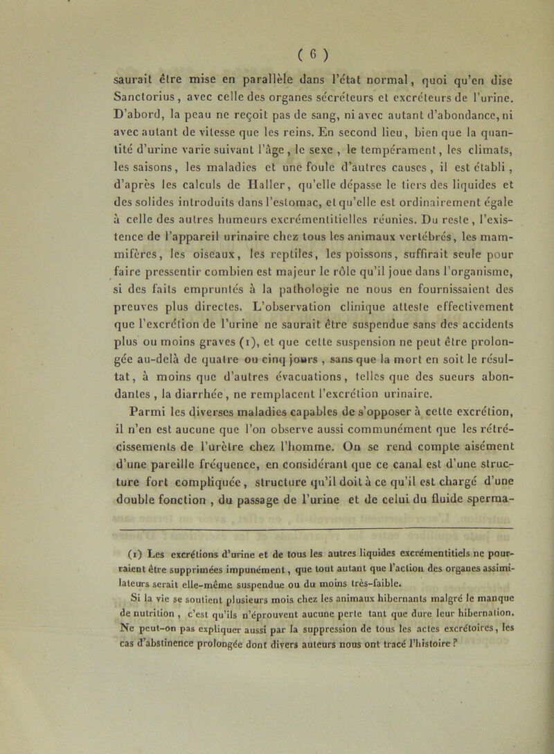 saurait être mise en parallèle dans l’état normal, quoi qu’en dise Sanctorius, avec celle des organes sécréteurs et excréteurs de l’urine. D’abord, la peau ne reçoit pas de sang, ni avec autant d’abondance, ni avec autant de vitesse que les reins. En second lieu, bien que la quan- tité d’urine varie suivant l’âge, le sexe , le tempérament, les climats, les saisons, les maladies et une foule d’autres causes, il est établi , d’après les calculs de Haller, qu’elle dépasse le tiers des liquides et des solides introduits dans l’estomac, et qu’elle est ordinairement égale à celle des autres humeurs excrémentitielles réunies. Du reste , l’exis- tence de l’appareil urinaire chez tous les animaux vertébrés, les mam- mifères, les oiseaux, les reptiles, les poissons, suffirait seule pour faire pressentir combien est majeur le rôle qu’il joue dans l’organisme, si des faits empruntés à la pathologie ne nous en fournissaient des preuves plus directes. L’observation clinique atteste effectivement que l’excrétion de l’urine ne saurait être suspendue sans des accidents plus ou moins graves (i), et que celte suspension ne peut être prolon- gée au-delà de quatre ou cinq jours , sans que la mort en soit le résul- tat, à moins que d’autres évacuations, telles que des sueurs abon- dantes , la diarrhée, ne remplacent l’excrétion urinaire. Parmi les diverses maladies capables de s’opposer à cette excrétion, il n’en est aucune que l’on observe aussi communément que les rétré- cissements de l’urètre chez l’homme. On se rend compte aisément d’une pareille fréquence, en considérant que ce canal est d’une struc- ture fort compliquée, structure qu’il doiLà ce qu’il est chargé d’une double fonction , du passage de l’urine et de celui du fluide sperma- (i) Les excrétions d’urine et de tous les autres liquides excrémentitiels ne pour- raient être supprimées impunément, que tout autant que l’action des organes assimi- lateurs serait elle-même suspendue ou du moins très-faible. Si la vie se soutient plusieurs mois chez les animaux hibernants malgré le manque de nutrition , c’est qu’ils n’éprouvent aucune perle tant que dure leur hibernation. Ne peut-on pas expliquer aussi par la suppression de tous les actes excrétoires, les cas d’abstinence prolongée dont divers auteurs nous ont tracé l’histoire ?