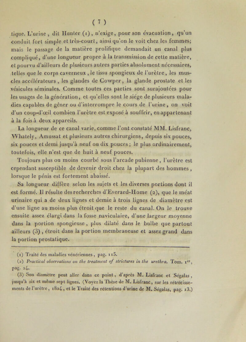 tique. L’urine, dit Hunier (i) , n’exige, pour son évacuation, qu’un conduit fort simple et très-court, ainsi qu’on le voit chez les femmes; mais le passage de la matière prolifique demandait un canal plus compliqué, d’une longueur propre à la transmission de cette matière, et pourvu d’ailleurs de plusieurs autres parties absolument nécessaires, telles que le corps caverneux ,1e tissu spongieux de l’urètre, les mus- cles accélérateurs , les glandes de Cowper, la glande prostate et les vésicules séminales. Comme toutes ces parties sont surajoutées pour les usages de la génération, et qu’elles sont le siège de plusieurs mala- dies capables de gêner ou d’interrompre le cours de l’urine , on voit d’un coup-d’œil combien l’urètre est exposé à souffrir, en appartenant à la fois à deux appareils. La longueur de ce canal varie, comme l’ont constaté MM. Lisfranc, Whalely, Amussat et plusieurs autres chirurgiens, depuis six pouces, six pouces et demi jusqu’à neuf ou dix pouces ; le plus ordinairement, toutefois, elle n’est que de huit à neuf pouces. Toujours plus ou moins courbé sous l’arcade pubienne , l’urètre est cependant susceptible de devenir droit chez la plupart des hommes , lorsque le pénis est fortement abaissé. Sa longueur diffère selon les sujets et les diverses portions dont il est formé. Il résulte des recherches d’Everard-Home (2), que le méat urinaire qui a de deux lignes et demie à trois lignes de diamètre est d’une ligne au moins plus étroit que le reste du canal. On le trouve ensuite assez élargi dans la fosse naviculaire, d’une largeur moyenne dans la portion spongieuse , plus dilaté dans le bulbe que partout ailleurs (3) , étroit dans la portion membraneuse et assez grand dans la portion prostatique. (1) Traité des maladies vénériennes , pag. n5. (2) Praclical observations on the treatment of slrictures in the uretlira. Tom. Ier, pag. 24. (3) Son diamètre peut aller dans ce point, d’après M. Lisfranc et Ségalas , jusqu’à six et môme sept lignes. (Voyezla Thèse de M. Lisfranc, sur les rétrécisse- ments de l’urètre, 1824, et le Traité des rétentions d’urine de M. Ségalas, pag. i3.)