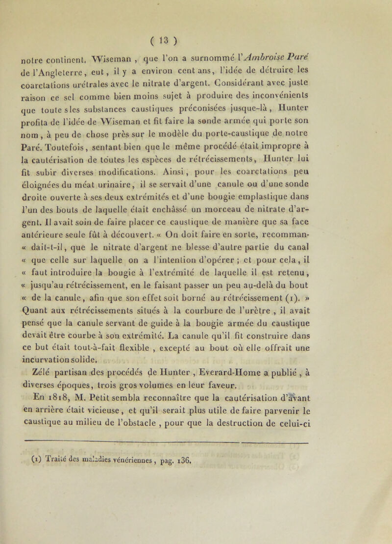 noire continent. Wiseman , que l’on a surnommé Y Ambroise Paré de l’Angleterre, eut, il y a environ cent ans, l’idée de détruire les coarctations urélrales avec le nitrate d’argent. Considérant avec juste raison ce sel comme bien moins sujet à produire des inconvénients que toute s les substances caustiques préconisées jusque-là, Hunter profita de l’idée de Wiseman et fit faire la sonde armée qui porte son nom, à peu de chose près sur le modèle du porte-caustique de notre Paré. Toutefois, sentant bien que le même procédé était impropre à la cautérisation de toutes les espèces de rétrécissements, Hunier lui fit subir diverses modifications. Ainsi, pour les coarctations peu éloignées du méat urinaire, il se servait d’une canule ou d’une sonde droite ouverte à ses deux extrémités et d’une bougie emplaslique dans l’un des bouts de laquelle était enchâssé un morceau de nitrate d’ar- gent. Il avait soin de faire placer ce caustique de manière que sa face antérieure seule fût à découvert. « On doit faire en sorte, recomman- « dail-l-il, que le nitrate d’argent ne blesse d’autre partie du canal « que celle sur laquelle on a l’intention d’opérer ; et pour cela, il « faut introduire la bougie à l’extrémité de laquelle il est retenu, « jusqu’au rétrécissement, en le faisant passer un peu au-delà du bout « de la canule, afin que son effet soit borné au rétrécissement (i). » Quant aux rétrécissements situés à la courbure de l’urètre , il avait pensé que la canule servant de guide à la bougie armée du caustique devait être courbe à son extrémité. La canule qu’il fit construire dans ce but était tout-à-fait flexible , excepté au bout où elle offrait une incurvation solide. Zélé partisan des procédés de Ilunter , Everard-Home a publié , à diverses époques, trois gros volumes en leur faveur. En 1818, M. Petit sembla reconnaître que la cautérisation d’avant en arrière était vicieuse, et qu’il serait plus utile défaire parvenir le caustique au milieu de l’obstacle , pour que la destruction de celui-ci (0 Traité des maladies vénériennes , pag. i36.