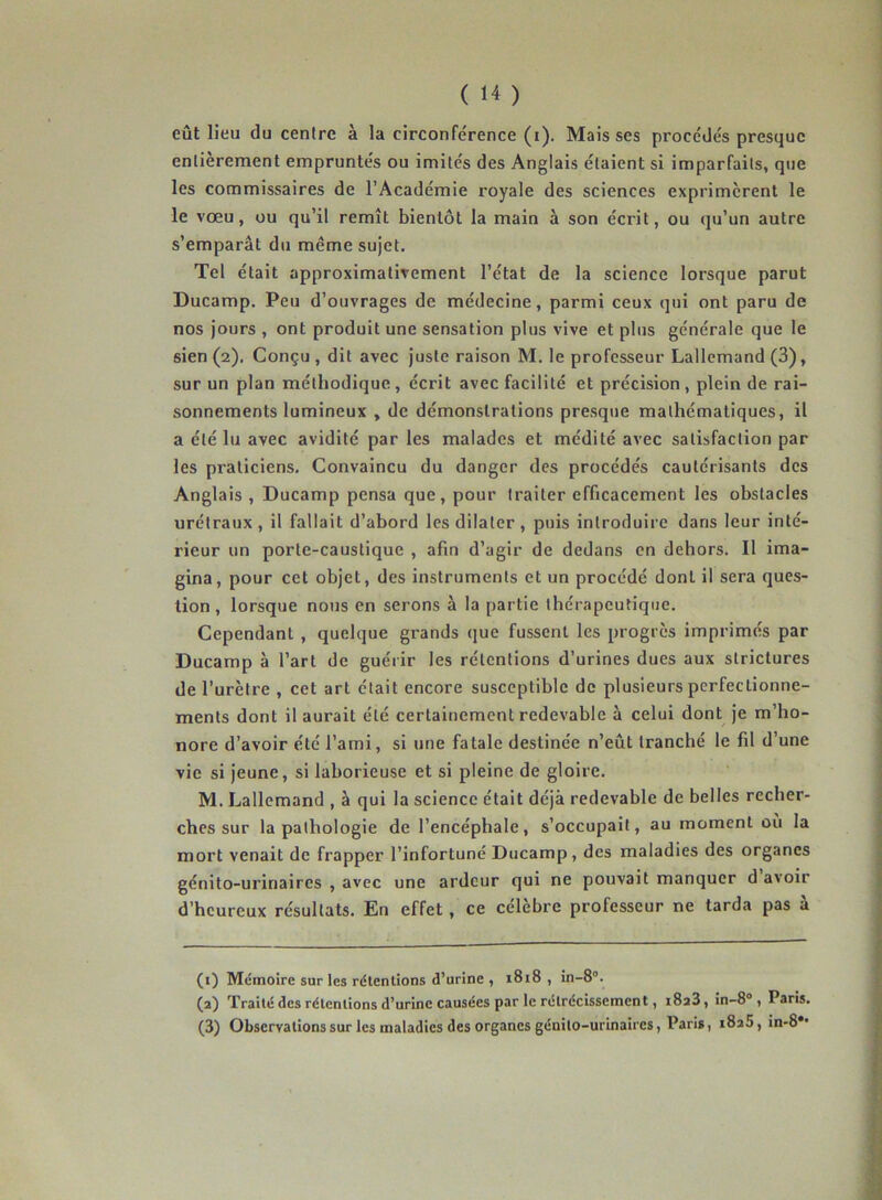 eût lieu du centre à la circonférence (i). Mais ses procédés presque entièrement empruntés ou imités des Anglais étaient si imparfaits, que les commissaires de l’Académie royale des sciences exprimèrent le le vœu, ou qu’il remît bientôt la main à son écrit, ou qu’un autre s’emparât du même sujet. Tel était approximativement l’état de la science lorsque parut Ducamp. Peu d’ouvrages de médecine, parmi ceux qui ont paru de nos jours , ont produit une sensation plus vive et plus générale que le sien (2). Conçu , dit avec juste raison M. le professeur Lallemand (3), sur un plan méthodique, écrit avec facilité et précision , plein de rai- sonnements lumineux , de démonstrations presque mathématiques, il a été lu avec avidité par les malades et médité avec satisfaction par les praticiens. Convaincu du danger des procédés cautérisants des Anglais , Ducamp pensa que, pour traiter efficacement les obstacles urétraux , il fallait d’abord les dilater , puis introduire dans leur inté- rieur un porte-caustique , afin d’agir de dedans en dehors. Il ima- gina, pour cet objet, des instruments et un procédé dont il sera ques- tion , lorsque nous en serons à la partie thérapeutique. Cependant , quelque grands que fussent les progrès imprimés par Ducamp à l’art de guérir les rétentions d’urines dues aux slrictures de l’urètre , cet art était encore susceptible de plusieurs perfectionne- ments dont il aurait été certainement redevable à celui dont je m’ho- nore d’avoir été l’ami, si une fatale destinée n’eût tranché le fil d’une vie si jeune, si laborieuse et si pleine de gloire. M. Lallemand , à qui la science était déjà redevable de belles recher- ches sur la pathologie de l’encéphale, s’occupait, au moment où la mort venait de frapper l’infortuné Ducamp, des maladies des organes génito-urinaires , avec une ardeur qui ne pouvait manquer d avoir d’heureux résultats. En effet, ce célèbre professeur ne tarda pas à (1) Mémoire sur les rétentions d’urine , 1818 , in-8. (2) Traité des rétentions d’urine causées par le rétrécissement, i8a3, in-8° , Paris. (3) Observations sur les maladies des organes génito-urinaires, Paris, 1825, in-8*'