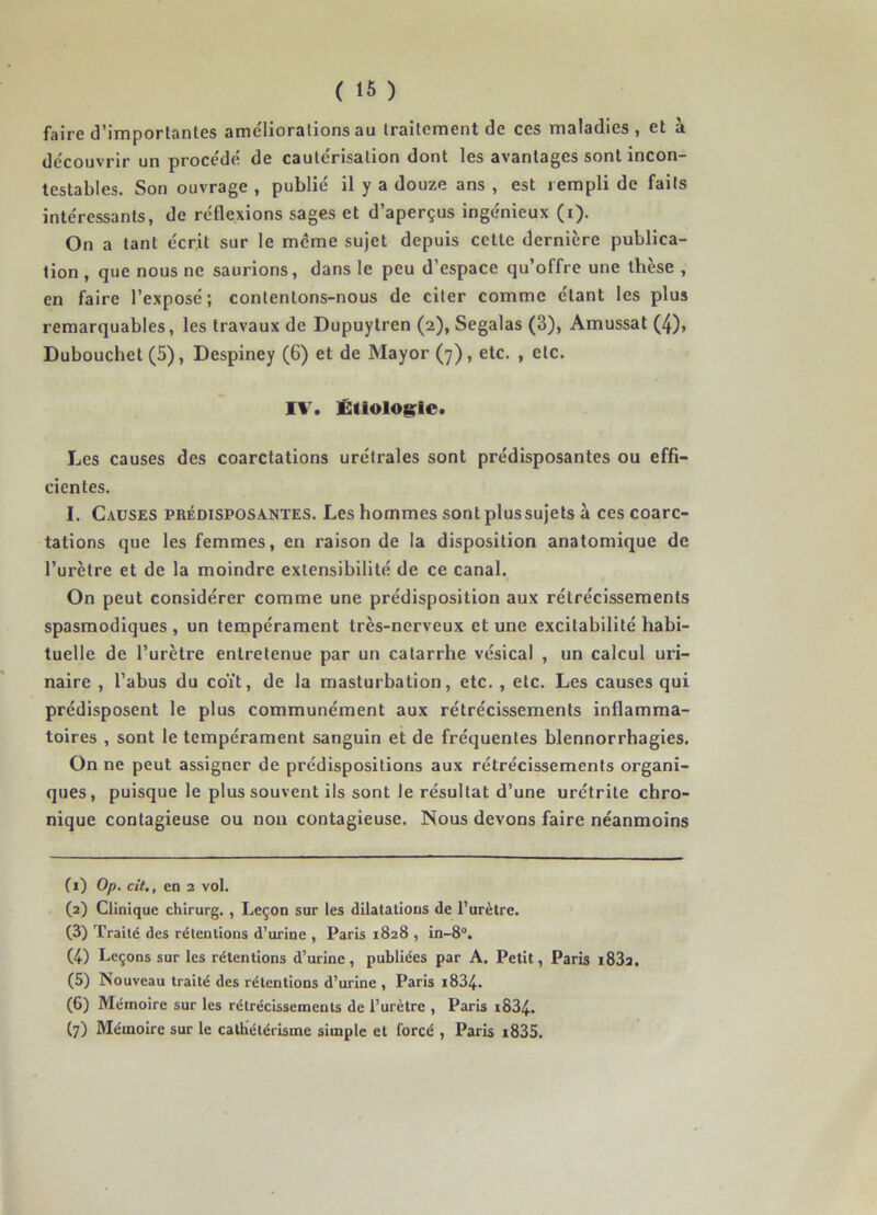 faire d'importantes ame'lioralions au traitement de ces maladies, et à découvrir un procédé de cautérisation dont les avantages sont incon- testables. Son ouvrage , publié il y a douze ans , est rempli de faits intéressants, de réflexions sages et d’aperçus ingénieux (i). On a tant écrit sur le meme sujet depuis cette dernière publica- tion , que nous ne saurions, dans le peu d’espace qu’offre une thèse , en faire l’exposé; contentons-nous de citer comme étant les plus remarquables, les travaux de Dupuytren (2), Segalas (3), Amussat (4), Dubouchet (5), Despiney (6) et de Mayor (7), etc. , etc. IV. Étiologie. Les causes des coarctations urétrales sont prédisposantes ou effi- cientes. I. Causes prédisposantes. Les hommes sont plus sujets à ces coarc- tations que les femmes, en raison de la disposition anatomique de l’urètre et de la moindre extensibilité de ce canal. On peut considérer comme une prédisposition aux rétrécissements spasmodiques , un tempérament très-nerveux et une excitabilité habi- tuelle de l’urètre entretenue par un catarrhe vésical , un calcul uri- naire , l’abus du coït, de la masturbation, etc. , etc. Les causes qui prédisposent le plus communément aux rétrécissements inflamma- toires , sont le tempérament sanguin et de fréquentes blennorrhagies. On ne peut assigner de prédispositions aux rétrécissements organi- ques, puisque le plus souvent ils sont le résultat d’une urétrite chro- nique contagieuse ou non contagieuse. Nous devons faire néanmoins (1) Op. cit,, en 2 vol. (2) Clinique chirurg. , Leçon sur les dilatations de l’urètre. (3) Traité des rétentions d’urine , Paris 1828 , in-8°. (4) Leçons sur les rétentions d’urine, publiées par A. Petit, Paris i83a. (5) Nouveau traité des rétentions d’urine , Paris i834. (6) Mémoire sur les rétrécissements de l’urètre , Paris i834. (7) Mémoire sur le cathétérisme simple et forcé , Paris i835.