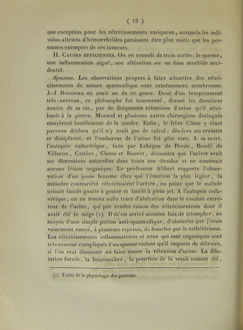 une exception pour les rétrécissements variqueux, auxquels les indi- vidus atteints d’hémorrhoïdes paraissent être plus sujets que les per- sonnes exemptes de ces tumeurs. II. Causes efficientes. On en connaît de trois sortes: le spasme, une inflammation aiguë, une altération ou un tissu morbide acci- dentel. Spasme. Les observations propres à faire admettre des rétré- cissements de nature spasmodique sont extrêmement nombreuses. J.-J Rousseau en avait un de ce genre. Doué d’un tempérament très-nerveux, ce philosophe fut tourmenté, durant les dernières années de sa vie, par de fréquentes rétentions d’urine qu’il attri- buait à la pierre. Morand et plusieurs autres chirurgiens distingués essayèrent inutilement de le sonder. Enfin , le frère Côme y étant parvenu déclara qu’il n’y avait pas de calcul : dès-lors ses craintes se dissipèrent, et l’embarras de l’urine fut plus rare. A sa mort, l’autopsie cadavérique, faite par Lebègue de Presle , Bruslé de Villeron , Caslère , Chenu et Bouvet , démontra que l’urètre avait ses dimensions naturelles dans toute son étendue et ne contenait aucune lésion organique. Le professeur Alibert rapporte l'obser- vation d’un jeune homme chez qui l’émotion la plus légère , la moindre contrariété rétrécissaient l’urètre , au point que le malade urinait tantôt goutte à goutte et tantôt à plein jet. A l’autopsie cada- vérique, on ne trouva nulle trace d’altération dans le conduit excré- teur de l’urine, qui pût rendre raison des rétrécissements dont il avait été le siège (i). II m’est arrivé maintes fois de triompher, au moyen d’une simple potion anti-spasmodique, d’obstacles que j’avais vainement essayé, à plusieurs reprises, de franchir par le cathétérisme. Les rétrécissements inflammatoires et ceux qui sont organiques sont très-souvent compliqués d’un spasme violent qu’il importe de détruire, si l’on veut diminuer ou faire cesser la rétention d’urine. La dila- tation forcée, la boutonnière, la ponction de la vessie eussent été, (i) Trailé de la physiologie des passions.