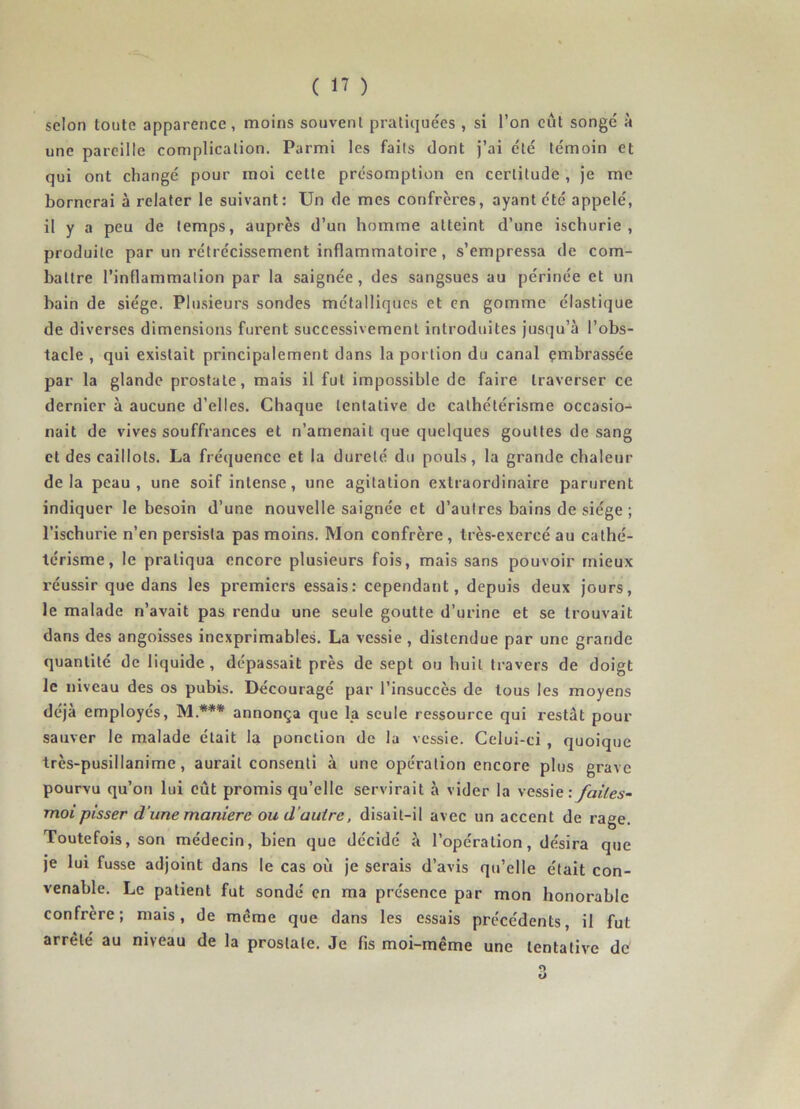 selon toute apparence, moins souvent pratiquées , si l’on eût songé à une pareille complication. Parmi les faits dont j’ai été témoin et qui ont changé pour moi cette présomption en certitude , je me bornerai à relater le suivant: Un de mes confrères, ayant été appelé, il y a peu de temps, auprès d’un homme atteint d’une ischurie , produite par un rétrécissement inflammatoire , s’empressa de com- battre l’inflarîimalion par la saignée, des sangsues au périnée et un bain de siège. Plusieurs sondes métalliques et en gomme élastique de diverses dimensions furent successivement introduites jusqu’à l’obs- tacle , qui existait principalement dans la portion du canal embrassée par la glande prostate, mais il fut impossible de faire traverser ce dernier à aucune d’elles. Chaque tentative de cathétérisme occasio- nait de vives souffrances et n’amenait que quelques gouttes de sang et des caillots. La fréquence et la dureté du pouls, la grande chaleur delà peau, une soif intense, une agitation extraordinaire parurent indiquer le besoin d’une nouvelle saignée et d’autres bains de siège ; l’ischurie n’en persista pas moins. Mon confrère, très-exereé au cathé- térisme, le pratiqua encore plusieurs fois, mais sans pouvoir mieux réussir que dans les premiers essais: cependant, depuis deux jours, le malade n’avait pas rendu une seule goutte d’urine et se trouvait dans des angoisses inexprimables. La vessie , distendue par une grande quantité de liquide, dépassait près de sept ou huit travers de doigt le niveau des os pubis. Découragé par l’insuccès de tous les moyens déjà employés, M.*** annonça que la seule ressource qui restât pour sauver le malade était la ponction de la vessie. Celui-ci , quoique très-pusillanime, aurait consenti à une opération encore plus grave pourvu qu’on lui eût promis qu’elle servirait à vider la vessie: faites- moi pisser d'une maniéré ou d autre, disait-il avec un accent de rage. Toutefois, son médecin, bien que décidé à l’opération, désira que je lui fusse adjoint dans le cas où je serais d’avis qu’elle était con- venable. Le patient fut sondé en ma présence par mon honorable confrère; mais, de meme que dans les essais précédents, il fut arrêté au niveau de la prostate. Je fis moi-même une tentative de <> O