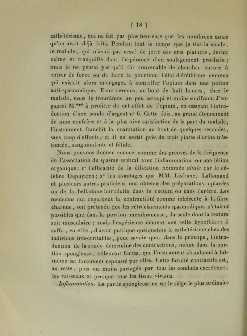 cathétérisme, qui ne fut pas plus heureuse que les nombreux essais qu’on avait déjà faits. Pendant tout le temps que je tins la sonde, le malade, qui n’avait pas cessé de jeter des cris plaintifs, devint calme et tranquille dans l’espérance d’un soulagement prochain ; mais je ne pensai pas qu’il fût convenable de chercher encore à entrer de force ou de faire la ponction: l’état d’éréthisme nerveux qui existait alors m’engagea à conseiller l’opium dans une potion anti-spasmodique. Etant revenus, au bout de huit heures, chez le malade, nous le trouvâmes un peu assoupi et moins souffrant. J’en- gageai M.*** à profiter de cet effet de l’opium, en essayant l’intro- duction d’une sonde d’argent n° 6. Cette fois, au grand étonnement de mon confrère et à la plus vive satisfaction de la part du malade, l’instrument franchit la coarctation au bout de quelques secondes, sans trop d’efforts, et il en sortit près de trois pintes d’urine très- foncée, sanguinolente et fétide. Nous pouvons donner encore comme des preuves de la fréquence de l’association du spasme urélral avec l’inflammation ou une lésion organique: i° l’efficacité de la dilatation nommée vitale par le cé- lèbre Dupuytren ; 2° les avantages que MM. Lisfranc, Lallemand et plusieurs autres praticiens ont obtenus des préparations opiacées ou de la belladone introduite dans le rectum ou dans l’urètre. Les médecins qui regardent la contractilité comme inhérente à la fibre charnue , ont prétendu que les rétrécissements spasmodiques n’étaient possibles que dans la portion membraneuse, la seule dont la texture soit musculaire ; mais l’expérience dément une telle hypothèse : il suffit, en effet , d’avoir pratiqué quelquefois le cathétérisme chez des individus très-irritables, pour savoir que, dans le principe, l’intro- duction de la sonde détermine des contractions, même dans la por- tion spongieuse , tellement fortes, que l’instrumeut abandonné a lui- même est fortement repoussé par elles. Cette faculté contractile est, au reste, plus ou moins partagée par tous les conduits excréteurs, les vaisseaux et presque tous les tissus vivants. Injlarnrnation. La partie spongieuse en est le siège le plus ordinaire