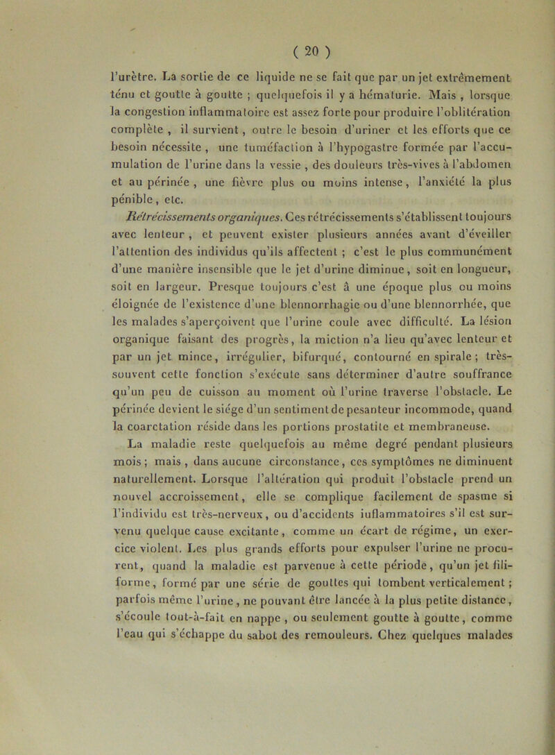 l’urètre. La sortie de ce liquide ne se fait que par un jet extrêmement ténu et goutte à goutte ; quelquefois il y a hématurie. Mais , lorsque la congestion inflammatoire est assez forte pour produire l’oblitération complète , il survient, outre le besoin d’uriner et les efforts que ce besoin nécessite , une tuméfaction à I’hypogastrc formée par l’accu- mulation de l’urine dans la vessie , des douleurs très-vives à l’abdomen et au périnée , une fièvre plus ou moins intense, l’anxiété la plus pénible, etc. Rétrécissements organiques. Ces rétrécissements s’établissent toujours avec lenteur , et peuvent exister plusieurs années avant d’éveiller l’attention des individus qu’ils affectent ; c’est le plus communément d’une manière insensible que le jet d’urine diminue, soit en longueur, soit en largeur. Presque toujours c’est â une époque plus ou moins éloignée de l’existence d’une blennorrhagie ou d’une blennorrhée, que les malades s’aperçoivent que l’urine coule avec difficulté. La lésion organique faisant des progrès, la miction n’a lieu qu’avec lenteur et par un jet mince, irrégulier, bifurqué, contourné en spirale ; très- souvent cette fonction s’exécute sans déterminer d’autre souffrance qu’un peu de cuisson au moment où l’urine traverse l’obstacle. Le périnée devient le siège d’un sentiment de pesanteur incommode, quand la coarctation réside dans les portions prostatite et membraneuse. La maladie reste quelquefois au même degré pendant plusieurs mois; mais , dans aucune circonstance, ces symptômes ne diminuent naturellement. Lorsque l’altération qui produit l’obstacle prend un nouvel accroissement, elle se complique facilement de spasme si l’individu est très-nerveux, ou d’accidents iuflammatoires s’il est sur- venu quelque cause excitante, comme un écart de régime, un exer- cice violent. Les plus grands efforts pour expulser l’urine ne procu- rent, quand la maladie est parvenue à cette période, qu’un jet fili- forme, formé par une série de gouttes qui tombent verticalement ; parfois même l’urine, ne pouvant être lancée à la plus petite distance, s’écoule tout-à-fait en nappe , ou seulement goutte à goutte, comme l’eau qui s’échappe du sabot des remouleurs. Chez quelques malades