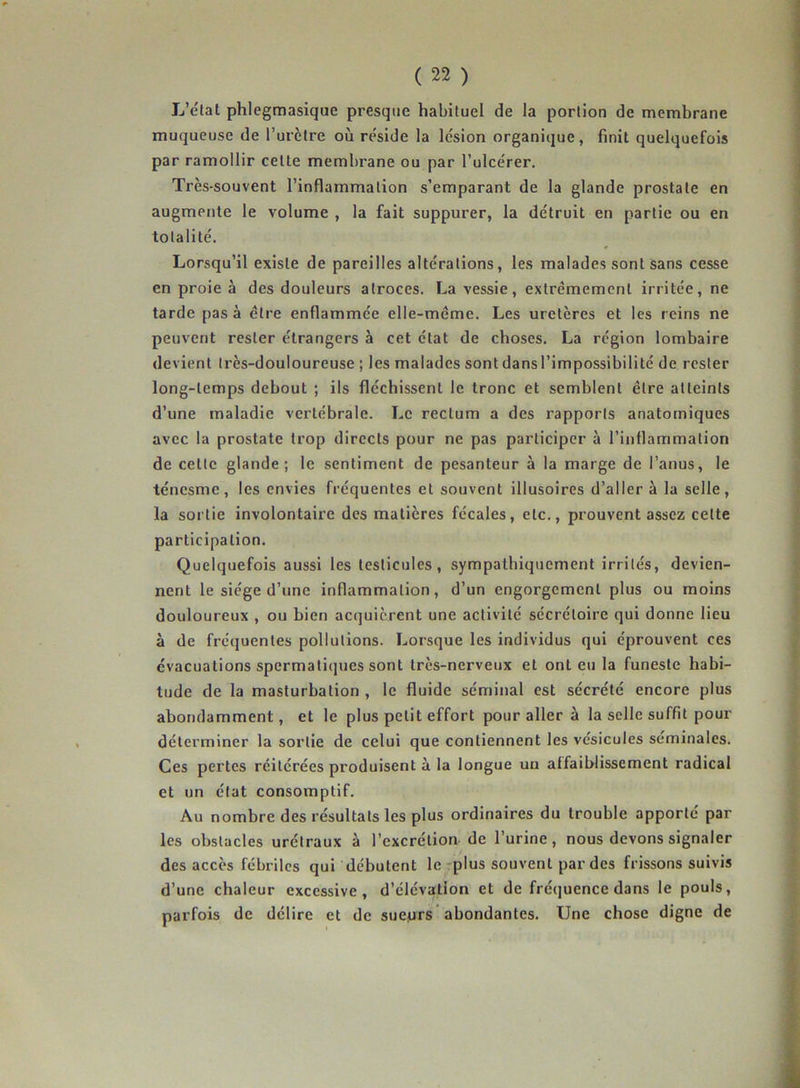 L’état phlegmasique presque habituel de la portion de membrane muqueuse de l’urètre où réside la lésion organique, finit quelquefois par ramollir cette membrane ou par l’ulcérer. Très-souvent l’inflammation s’emparant de la glande prostate en augmente le volume , la fait suppurer, la détruit en partie ou en totalité. Lorsqu’il existe de pareilles altérations, les malades sont sans cesse en proie à des douleurs atroces. La vessie, extrêmement irritée, ne tarde pas à être enflammée elle-même. Les uretères et les reins ne peuvent rester étrangers à cet état de choses. La région lombaire devient très-douloureuse ; les malades sont dans l’impossibilité de rester long-temps debout ; ils fléchissent le tronc et semblent être atteints d’une maladie vertébrale. Le rectum a des rapports anatomiques avec la prostate trop directs pour ne pas participer à l'inflammation de cette glande; le sentiment de pesanteur à la marge de l’anus, le ténesme, les envies fréquentes et souvent illusoires d’aller à la selle, la sortie involontaire des matières fécales, etc., prouvent assez celte participation. Quelquefois aussi les testicules, sympathiquement irrités, devien- nent le siège d’une inflammation, d’un engorgement plus ou moins douloureux , ou bien acquièrent une activité sécrétoire qui donne lieu à de fréquentes pollutions. Lorsque les individus qui éprouvent ces évacuations spermatiques sont très-nerveux et ont eu la funeste habi- tude de la masturbation , le fluide séminal est sécrété encore plus abondamment, et le plus petit effort pour aller à la selle suffit pour déterminer la sortie de celui que contiennent les vésicules séminales. Ces pertes réitérées produisent à la longue un affaiblissement radical et un état consomptif. Au nombre des résultats les plus ordinaires du trouble apporté par les obstacles urétraux à l’excrétion de l’urine, nous devons signaler des accès fébriles qui débutent le plus souvent par des frissons suivis d’une chaleur excessive, d’élévation et de fréquence dans le pouls, parfois de délire et de sueprs abondantes. Une chose digne de