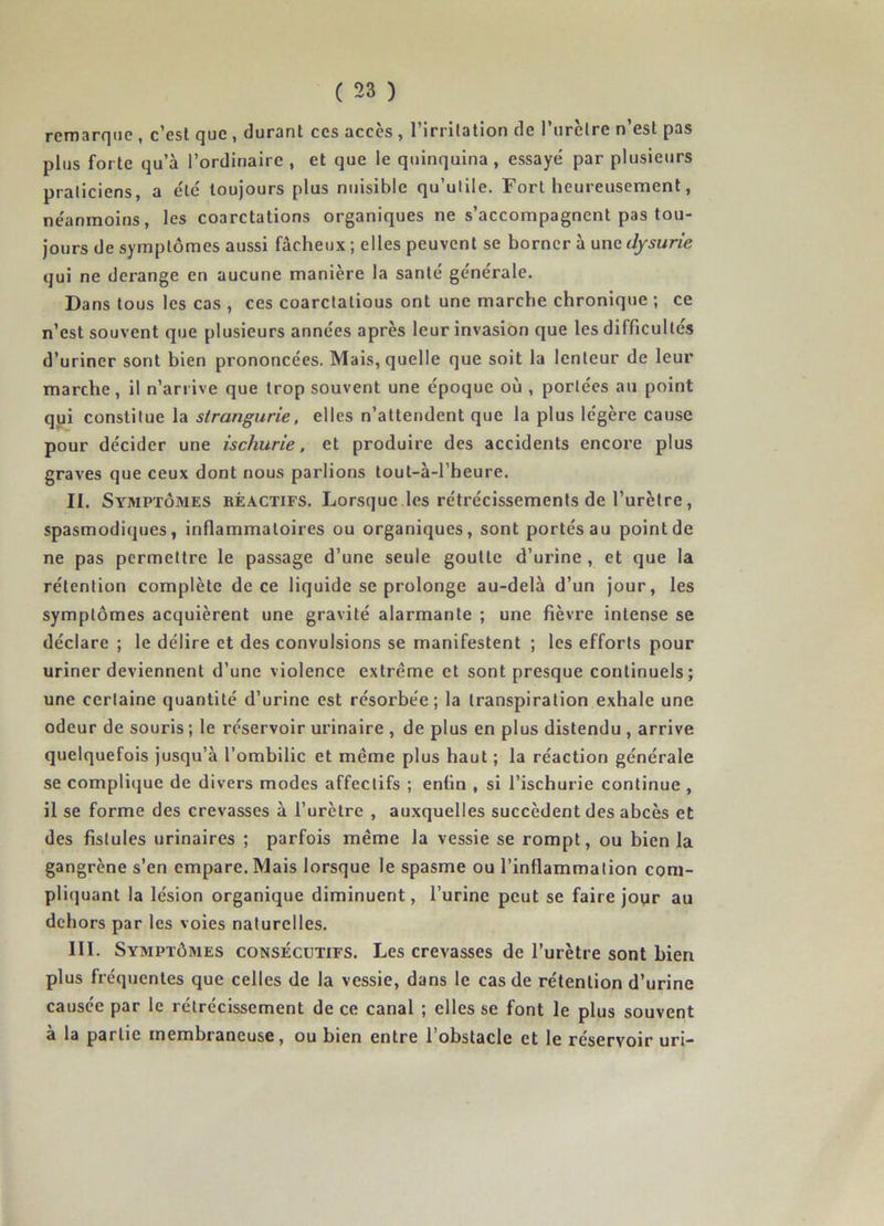 remarque , c’est que , durant ces accès , l’irritation de l’urèlre n’est pas plus forte qu’à l’ordinaire , et que le quinquina, essayé par plusieurs praticiens, a été toujours plus nuisible qu’utile. Fort heureusement, néanmoins, les coarctations organiques ne s’accompagnent pas tou- jours de symptômes aussi fâcheux; elles peuvent se borner à unedysurie qui ne dérangé en aucune manière la santé générale. Dans tous les cas , ces coarctatious ont une marche chronique ; ce n’est souvent que plusieurs années après leur invasion que les difficultés d’uriner sont bien prononcées. Mais, quelle que soit la lenteur de leur marche, il n’arrive que trop souvent une époque où , portées au point qui constitue la strangurie, elles n’attendent que la plus légère cause pour décider une ischurie, et produire des accidents encore plus graves que ceux dont nous parlions tout-à-l’heure. II. Symptômes béactifs. Lorsque les rétrécissements de l’urètre, spasmodiques, inflammatoires ou organiques, sont portés au point de ne pas permettre le passage d’une seule goutte d’urine , et que la rétention complète de ce liquide se prolonge au-delà d’un jour, les symptômes acquièrent une gravité alarmante ; une fièvre intense se déclare ; le délire et des convulsions se manifestent ; les efforts pour uriner deviennent d’une violence extrême et sont presque continuels; une certaine quantité d’urine est résorbée; la transpiration exhale une odeur de souris ; le réservoir urinaire , de plus en plus distendu , arrive quelquefois jusqu’à l’ombilic et même plus haut ; la réaction générale se complique de divers modes affectifs ; enfin , si l’ischurie continue , il se forme des crevasses à l’urètre , auxquelles succèdent des abcès et des fistules urinaires ; parfois même la vessie se rompt, ou bien la gangrène s’en empare. Mais lorsque le spasme ou l’inflammation com- pliquant la lésion organique diminuent, l’urine peut se faire jour au dehors par les voies naturelles. III. Symptômes consécutifs. Les crevasses de l’urètre sont bien plus fréquentes que celles de la vessie, dans le cas de rétention d’urine causée par le rétrécissement de ce canal ; elles se font le plus souvent à la partie membraneuse, ou bien entre l’obstacle et le réservoir uri-