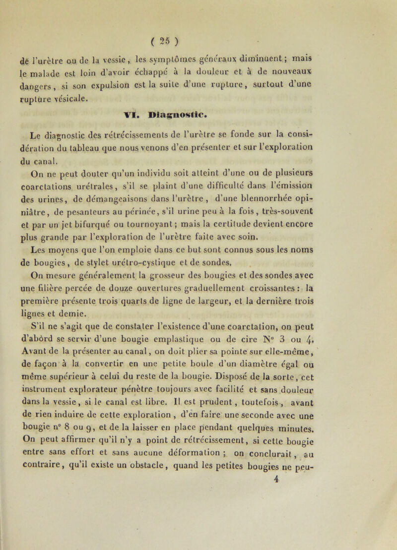 dè l’urctre ou de la vessie, les symptômes généraux diminuent; mais le malade est loin d’avoir échappé à la douleur et à de nouveaux dangers, si son expulsion est la suite d’une rupture, surtout d’une rupture vésicale. TI. Diagnostic. Le diagnostic des rétrécissements de l’urètre se fonde sur la consi- dération du tableau que nous venons d’en présenter et sur l’exploration du canal. On ne peut douter qu’un individu soit atteint d’une ou de plusieurs coarctations urétrales, s’il se plaint d’une difficulté dans l’émission des urines, de démangeaisons dans l’urètre, d’une blennorrhée opi- niâtre, de pesanteurs au périnée, s’il urine peu à la fois, très-souvent et par un jet bifurqué ou tournoyant ; mais la certitude devient encore plus grande par l’exploration de l’urètre faite avec soin. Les moyens que l’on emploie dans ce but sont connus sous les noms de bougies, de stylet urétro-cystique et de sondes. On mesure généralement la grosseur des bougies et des sondes avec une filière percée de douze ouvertures graduellement croissantes: la première présente trois quarts de ligne de largeur, et la dernière trois lignes et demie. S’il ne s’agit que de constater l’existence d’une coarctation, on peut d’abord se servir d’une bougie emplaslique ou de cire N 3 ou 4» Avant de la présenter au canal, on doit plier sa pointe sur elle-même, de façon à la convertir en une petite boule d’un diamètre égal ou même supérieur à celui du reste de la bougie. Disposé de la sorte, cet instrument explorateur pénètre toujours avec facilité et sans douleur dans la vessie, si le canal est libre. 11 est prudent, toutefois, avant de rien induire de cette exploration , d’en faire une seconde avec une bougie n° 8 ou 9, et de la laisser en place pendant quelques minutes. On peut affirmer qu’il n’y a point de rétrécissement, si cette bougie entre sans effort et sans aucune déformation ; on conclurait, au contraire, qu’il existe un obstacle, quand les petites bougies ne peu- 4