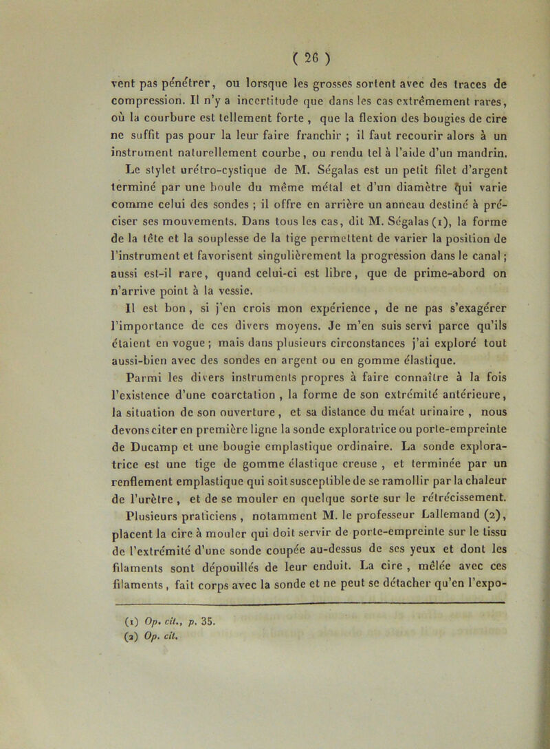 vent pas pénétrer, ou lorsque les grosses sortent avec des traces de compression. Il n’y a incertitude que dans les cas extrêmement rares, où la courbure est tellement forte , que la flexion des bougies de cire ne suffit pas pour la leur faire franchir ; il faut recourir alors à un instrument naturellement courbe, ou rendu tel à l’aide d’un mandrin. Le stylet urétro-cystique de M. Ségalas est un petit filet d’argent terminé par une boule du même métal et d’un diamètre îjui varie comme celui des sondes ; il offre en arrière un anneau destiné à pré- ciser ses mouvements. Dans tous les cas, dit M. Ségalas (i), la forme de la tête et la souplesse de la tige permettent de varier la position de l’instrument et favorisent singulièrement la progression dans le canal ; aussi est-il rare, quand celui-ci est libre, que de prime-abord on n’arrive point à la vessie. Il est bon, si j’en crois mon expérience , de ne pas s’exagérer l’importance de ces divers moyens. Je m’en suis servi parce qu’ils étaient en vogue ; mais dans plusieurs circonstances j’ai exploré tout aussi-bien avec des sondes en argent ou en gomme élastique. Parmi les divers instruments propres à faire connaître à la fois l’existence d’une coarctation , la forme de son extrémité antérieure, la situation de son ouverture , et sa distance du méat urinaire , nous devons citer en première ligne la sonde exploratrice ou porte-empreinte de Ducamp et une bougie emplastique ordinaire. La sonde explora- trice est une tige de gomme élastique creuse , et terminée par un renflement emplastique qui soitsusceptiblede se ramollir par la chaleur de l’urètre , et de se mouler en quelque sorte sur le rétrécissement. Plusieurs praticiens, notamment M. le professeur Lallemand (2), placent la cire à mouler qui doit servir de porte-empreinte sur le tissu de l’extrémité d’une sonde coupée au-dessus de ses yeux et dont les filaments sont dépouillés de leur enduit. La cire , mêlée avec ces filaments , fait corps avec la sonde et ne peut se détacher qu’en l’cxpo- (1) Op. cil., p, 35. (2) Op. cil.