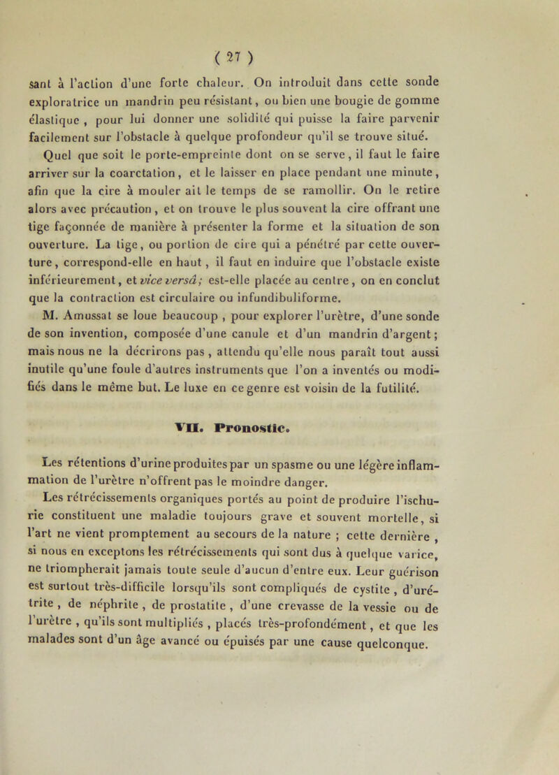 sanl à l’aclion d’une forle chaleur. On introduit dans celte sonde exploratrice un mandrin peu résistant, ou bien une bougie de gomme élastique , pour lui donner une solidité qui puisse la faire parvenir facilement sur l’obstacle à quelque profondeur qu’il se trouve situé. Quel que soit le porte-empreinte dont on se serve, il faut le faire arriver sur la coarctation, et le laisser en place pendant une minute, afin que la cire à mouler ait le temps de se ramollir. On le retire alors avec précaution, et on trouve le plus souvent la cire offrant une tige façonnée de manière à présenter la forme et la situation de son ouverture. La tige, ou portion de cire qui a pénétré par cette ouver- ture, correspond-elle en haut, il faut en induire que l’obstacle existe inférieurement, et viceversâ; est-elle placée au centre , on en conclut que la contraction est circulaire ou infundibuliforme. M. Amussat se loue beaucoup , pour explorer l’urètre, d’une sonde de son invention, composée d’une canule et d’un mandrin d’argent ; mais nous ne la décrirons pas , attendu qu’elle nous paraît tout aussi inutile qu’une foule d’autres instruments que l’on a inventés ou modi- fiés dans le même but. Le luxe en ce genre est voisin de la futilité. VU. Pronostic. Les retentions d’urineproduitespar un spasme ou une légère inflam- mation de l’urètre n’offrent pas le moindre danger. Les rétrécissements organiques portés au point de produire l’ischu- rie constituent une maladie toujours grave et souvent mortelle si l’art ne vient promptement au secours de la nature ; cette dernière , si nous en exceptons les rétrécissements qui sont dus à quelque varice ne triompherait jamais toute seule d’aucun d’entre eux. Leur guérison est surtout très-difficile lorsqu’ils sont compliqués de cystite , d’uré- trite , de néphrite , de prostatite , d’une crevasse de la vessie ou de l’urètre , qu’ils sont multipliés , placés très-profondément, et que les malades sont d’un âge avancé ou épuisés par une cause quelconque.