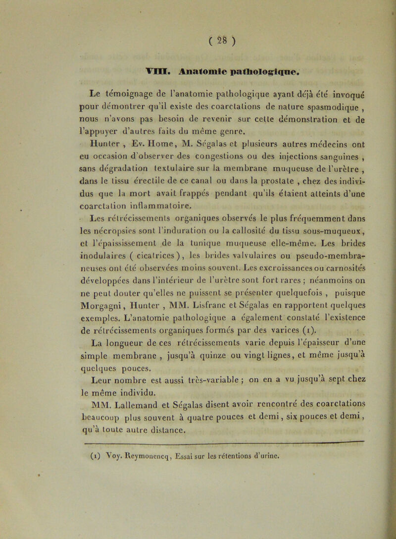 Vm. Anatomie patliolo&riqne. Le témoignage de l’anatomie pathologique ayant déjà été invoqué pour démontrer qu’il existe des coarctations de nature spasmodique , nous n’avons pas besoin de revenir sur cette démonstration et de l’appuyer d’autres faits du même genre. Hunter , Ev. Home, M. Ségalas et plusieurs autres médecins ont eu occasion d’observer des congestions ou des injections sanguines , sans dégradation textulaire sur la membrane muqueuse de l’urètre , dans le tissu érectile de ce canal ou dans la prostate , chez des indivi- dus que la mort avait frappés pendant qu'ils étaient atteints d’une coarctation inflammatoire. Les rétrécissements organiques observés le plus fréquemment dans les nécropsies sont l’induration ou la callosité du tissu sous-muqueux, et l’épaississement de la tunique muqueuse elle-même. Les brides modulaires ( cicatrices ), les brides valvulaires ou pseudo-membra- neuses ont été observées moins souvent. Les excroissances ou carnosités développées dans l’intérieur de l’urètre sont fort rares ; néanmoins on ne peut douter qu’elles ne puissent se présenter quelquefois , puisque Morgagni, Hunter , MM. Lisfranc et Ségalas en rapportent quelques exemples. L’anatomie pathologique a également constaté l’existence de rétrécissements organiques formés par des varices (i). La longueur de ces rétrécissements varie depuis l’épaisseur d’une simple membrane, jusqu’à quinze ou vingt lignes, et même jusqu’à quelques pouces. Leur nombre est aussi très-variable ; on en a vu jusqu’à sept chez le même individu. MM. Lallemand et Ségalas disent avoir rencontré des coarctations beaucoup plus souvent à quatre pouces et demi, six pouces et demi, qu’à toute autre distance. (1) Yoy. Rcymonencq, Essai sur les rétentions d’urine.