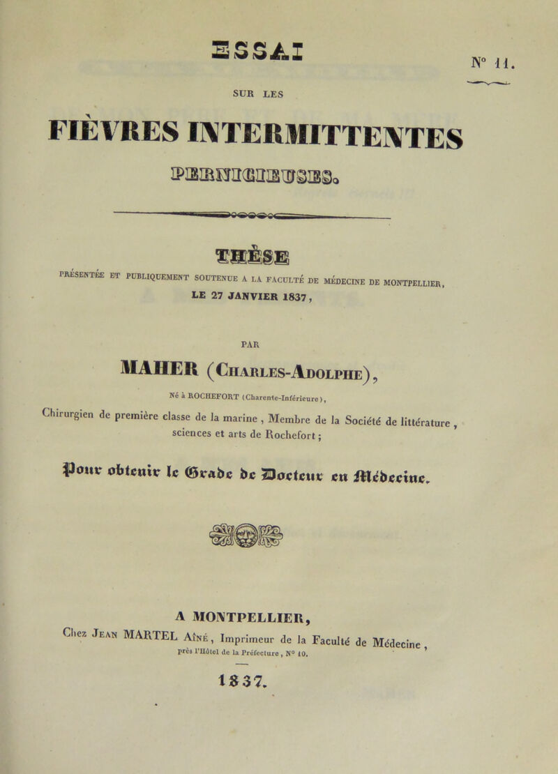 3SS/.I H” U. SUR IiES FIÈVRES INTERMITTENTES iPisiEea^iîisiirOTgo PRÉSENTÉS ET THÈSE: PUBLIQUEMENT SOUTENUE A LA FACULTÉ DE MÉDECINE DE MONTPELLIER, LE 27 JANVIER 1837 , PAR MAHER (Charles-Adolphe)9 Né à ROCHEFORT (Charente-Inférieure), Chirurgien de première classe de la marine , Membre de la Société de littérature , sciences et arts de Rochefort ; obtenir le ©rabc bc ZJoctcur en Rtcbeeinc. A MONTPELLIER, Chez Jean MARTEL Aîné, Imprimeur de la Faculté de Médecine près l'Hélcl de la Préfecture , N° 10. 37.