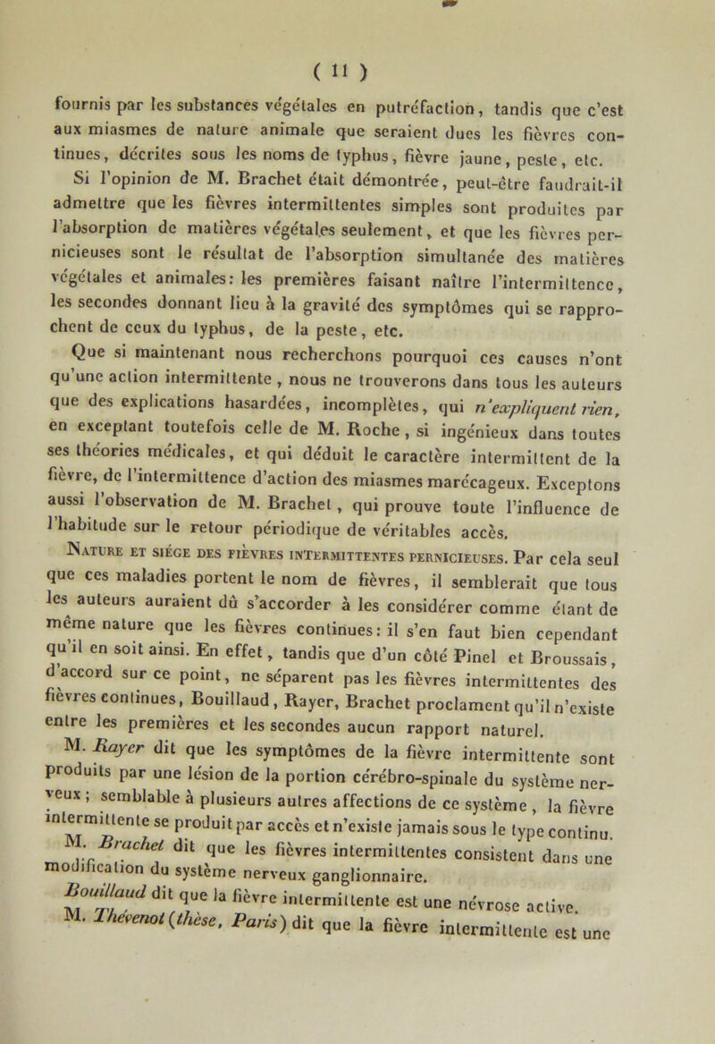 fournis par les substances végétales en putréfaction, tandis que c’est aux miasmes de nature animale que seraient dues les fièvres con- tinues, décrites sous les noms de typhus, fièvre jaune, peste, etc. Si l’opinion de M. Brachet était démontrée, peut-être faudrait-il admettre que les fièvres intermittentes simples sont produites par l’absorption de matières végétales seulement , et que les fièvres per- nicieuses sont le résultat de l’absorption simultanée des matières végétales et animales: les premières faisant naître l’intermittence, les secondes donnant lieu a la gravite des symptômes qui se rappro- chent de ceux du typhus, de la peste, etc. Que si maintenant nous recherchons pourquoi ces causes n’ont qu une action intermittente , nous ne trouverons dans tous les auteurs que des explications hasardées, incomplètes, qui n‘expliquent rien, en exceptant toutefois celle de M. Roche, si ingénieux dans toutes ses théories médicales, et qui déduit le caractère intermittent de la fièvre, de 1 intermittence d’action des miasmes marécageux. Exceptons aussi l’observation de M. Brachet, qui prouve toute l’influence de 1 habitude sur le retour périodique de véritables accès. N.VTURE ET SIEGE DES FIEVRES INTERMITTENTES PERNICIEUSES. Par Cela seul que ces maladies portent le nom de fièvres, il semblerait que tous lcs^ auteurs auraient dû s’accorder à les considérer comme étant de même nature que les fièvres continues: il s’en faut bien cependant qu il en soit ainsi. En effet, tandis que d’un côté Pinel et Broussais, d accord sur ce point, ne séparent pas les fièvres intermittentes des fievres continues, Bouillaud, Rayer, Brachet proclament qu’il n’existe entre les premières et les secondes aucun rapport naturel. M. Rayer dit que les symptômes de la fièvre intermittente sont produits par une lésion de la portion cérébro-spinale du système ner- veux ; semblable à plusieurs autres affections de ce système , la fièvre intermittente se produit par accès et n’existe jamais sous le type continu. . racket dit que les fièvres intermittentes consistent dans une modification du système nerveux ganglionnaire. iWW dit que la fièvre intermittente est une névrose active. M. liievmot {thèse, Paris) Ait que la fièvre intermittente est une