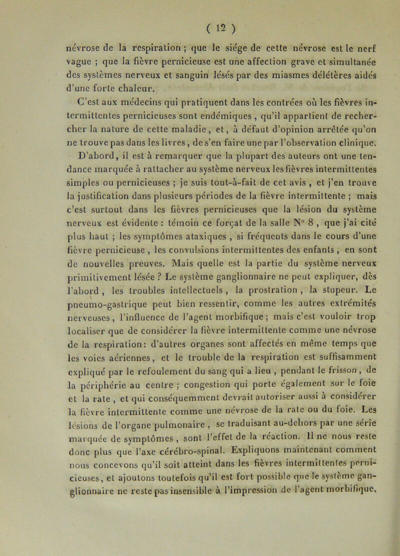 névrose de la respiration ; que le siège de cette névrose est le nerf vague ; que la fièvre pernicieuse est une affection grave et simultanée des systèmes nerveux et sanguin lésés par des miasmes délétères aidés d’une forte chaleur. C’est aux médecins qui pratiquent dans les contrées où les fièvres in- termittentes pernicieuses sont endémiques , qu’il appartient de recher- cher la nature de cette maladie, et, à défaut d’opinion arrêtée qu’on ne trouve pas dans les livres, de s’en faire une par l’observation clinique. D’abord, il est à remarquer que la plupart des auteurs ont une ten- dance marquée à rattacher au système nerveux les fièvres intermittentes simples ou pernicieuses ; je suis tout-à-fait de cet avis , et j’en trouve la justification dans plusieurs périodes de la fièvre intermittente ; mais c’est surtout dans les fièvres pernicieuses que la lésion du système nerveux est évidente : témoin ce forçat de la salle N° 8 , que j’ai cité plus haut ; les symptômes ataxiques , si fréquents dans le cours d’une fièvre pernicieuse , les convulsions intermittentes des enfants , en sont de nouvelles preuves. Mais quelle est la partie du système nerveux primitivement lésée ? Le système ganglionnaire ne peut expliquer, dès l’abord , les troubles intellectuels , la prostration , la stupeur. Le pneumo-gastrique peut bien ressentir, comme les autres extrémités nerveuses, l’influence de l’agent morbifique; mais c’est vouloir trop localiser que de considérer la fièvre intermittente comme une névrose de la respiration: d’autres organes sont affectés en même temps que les voies aériennes, et le trouble de la respiration est suffisamment expliqué par le refoulement du sang qui a lieu , pendant le frisson , de la périphérie au centre ; congestion qui porte également sur le foie et la rate , et qui conséquemment devrait autoriser aussi a considérer la fièvre intermittente comme une névrose de la rate ou du foie. Les lésions de l’organe pulmonaire , se traduisant au-dehors par une série marquée de symptômes , sont l’effet de la réaction. 11 ne nous reste donc plus que l’axe cérébro-spinal. Expliquons maintenant comment nous concevons qu’il soit atteint dans les fièvres intermittentes perni- cieuses, et ajoutons toutefois qu’il est fort possible que le système gan- glionnaire ne reste pas insensible à l’impression de l’agent morbifique.