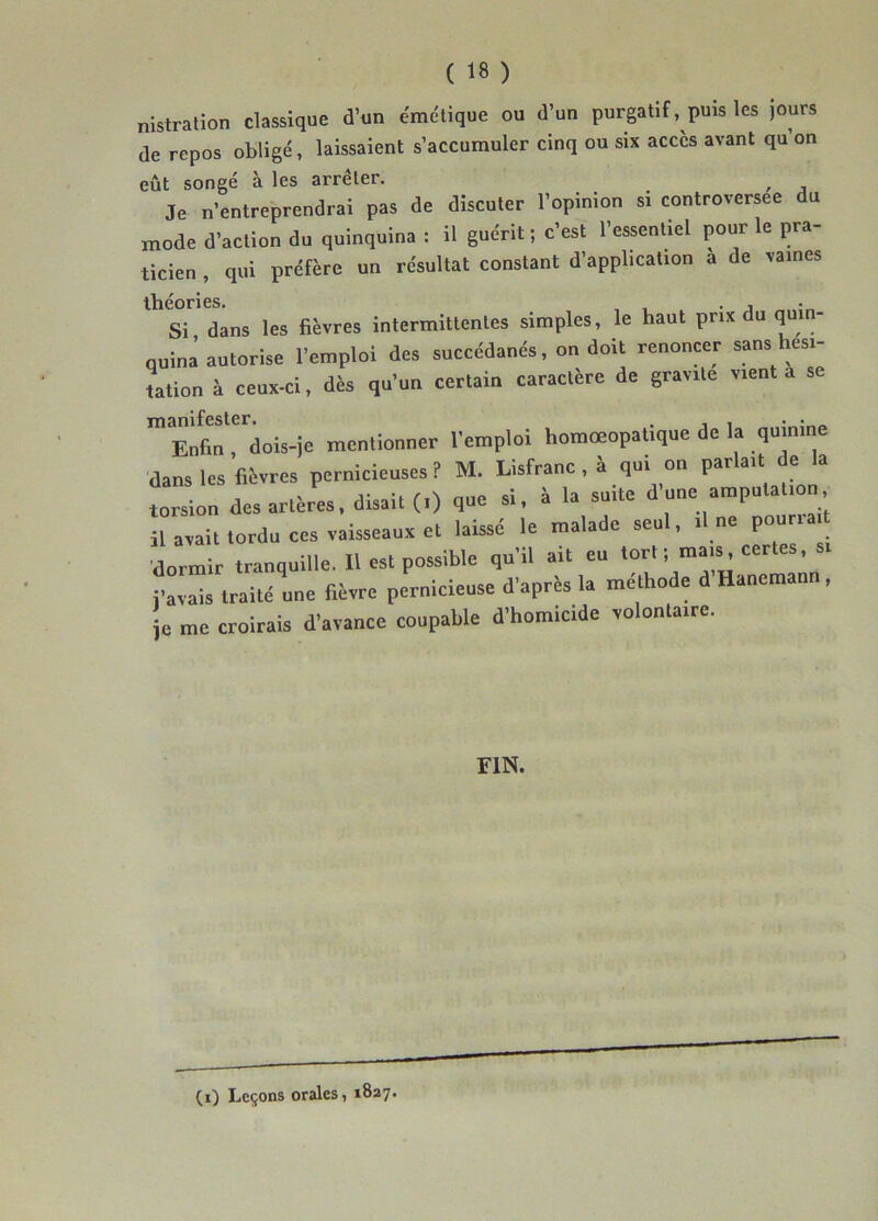 nistration classique d’un émctique ou d’un purgatif, puis les jours de repos obligé, laissaient s’accumuler cinq ou six accès avant qu on eût songé à les arrêter. , Je n’entreprendrai pas de discuter l’opinion si controversée du mode d’action du quinquina : il guérit; c'est l’essentiel pour 1= pra- ticien , qui préfère un résultat constant d’application a de vaines théories. ... Si dans les fièvres intermittentes simples, le haut prix du quin- quina autorise l’emploi des succédanés, on doit renoncer sans hési- tation à ceux-ci, dès qu’un certain caractère de gravite vient a se Enfin, dois-ie mentionner l’emploi homœopalique de la quinine dans les fièvres pernicieuses? M. Lisfranc, à qui on parlait dei a torsion des artères, disait (.) que si, à la suite d une amputation, il avait tordu ces vaisseaux et laissé le malade seul, d ue pourra dormir tranquille. Il est possible qu'il ait eu tort ; mais, certes, “X fièvre pernicieuse d'après la méthode d’Hauemauu, je me croirais d’avance coupable d’homicide volontaire. FIN. (i) Leçons orales, 1827.