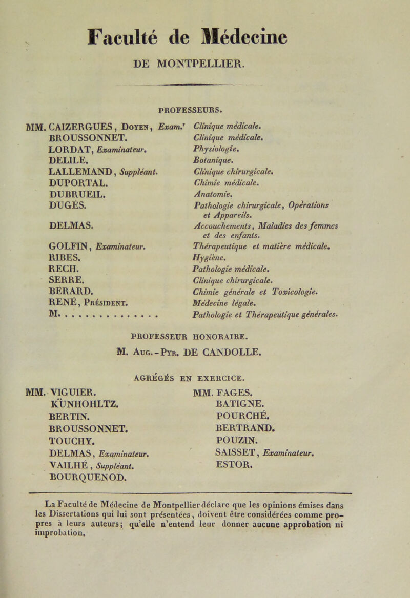 Faculté de Médecine DE MONTPELLIER. PROFESSEURS. MM. CAIZERGUES, Doyen, Exam.T BROUSSONNET. LORDAT, Examinateur. DELILE. LALLEMAND, Suppléant. DUPORTAL. DUBRUEIL. DUGES. DELMAS. GOLFIN, Examinateur. RIBES. RECH. SERRE. BERARD. RENÉ, Président. M Clinique médicale. Clinique médicale. Physiologie. Botanique. Clinique chirurgicale. Chimie médicale. Anatomie. Pathologie chirurgicale, Opérations et Appareils. Accouchements, Maladies des femmes et des enfants. Thérapeutique et matière médicale. Hygiène. Pathologie médicale. Clinique chirurgicale. Chimie générale et Toxicologie. Médecine légale. Pathologie et Thérapeutique générales. PROFESSEUR HONORAIRE. M. Aug.-Pyr. DE CANDOLLE. AGRÉGÉS MM. VIGUIER. KÜNHOHLTZ. BERTIN. BROUSSONNET. TOUCHY. DELMAS, Examinateur. VAILHÉ, Suppléant. BOURQUENOD. EN EXERCICE. MM. FAGES. BATIGNE. POURCHÉ. BERTRAND. POUZIN. SAISSET, Examinateur. ESTOR. La Faculté de Médecine de Montpellier déclare que les opinions émises dans les Dissertations qui lui sont présentées, doivent être considérées comme pro- pres à leurs auteurs; qu’elle n’entend leur donner aucune approbation ni improbation.