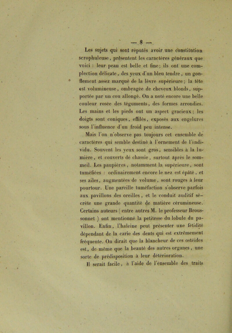 Les sujets qui sont réputés avoir une constitution scrophuleuse, présentent les caractères généraux que voici ; leur peau est belle et fine; ils ont une com- plection délicate, des yeux d’un bleu tendre, un gon- flement assez marqué de la lèvre supérieure ; la tête est volumineuse, ombragée de cheveux blonds, sup- portée par un cou allongé. On a noté encore une belle couleur rosée des téguments, des formes arrondies. Les mains et les pieds ont un aspect gracieux; les doigts sont coniques, effilés, exposés aux engelures sous l’influence d’un froid peu intense. Mais l’on n’observe pas toujours cet ensemble de caractères qui semble destiné à l’ornement de l’indi- vidu. Souvent les yeux sont gros, sensibles à la lu- mière , et couverts dé chassie, surtout après le som- meil. Les paupières , notamment la supérieure, sont tuméfiées : ordinairement encore le nez est épaté , et ses ailes, augmentées de volume, sont rouges à leur pourtour. Une pareille tuméfaction s’observe parfois aux pavillons des oreilles , et le conduit auditif sé- crète une grande quantité de matière cérumineuse. Certains auteurs ( entre autres M. le professeur Brous- sonnet ) ont mentionné la petitesse du lobule du pa- villon. Enfin, L’baleine peut présenter une fétidité dépendant de la carie des dents qui est extrêmement fréquente. On dirait que la blancheur de ces ostéidcs est, de même que la beauté des autres organes, une sorte de prédisposition à leur détérioration. 11 serait facile, à l’aide de l’ensemble des traits