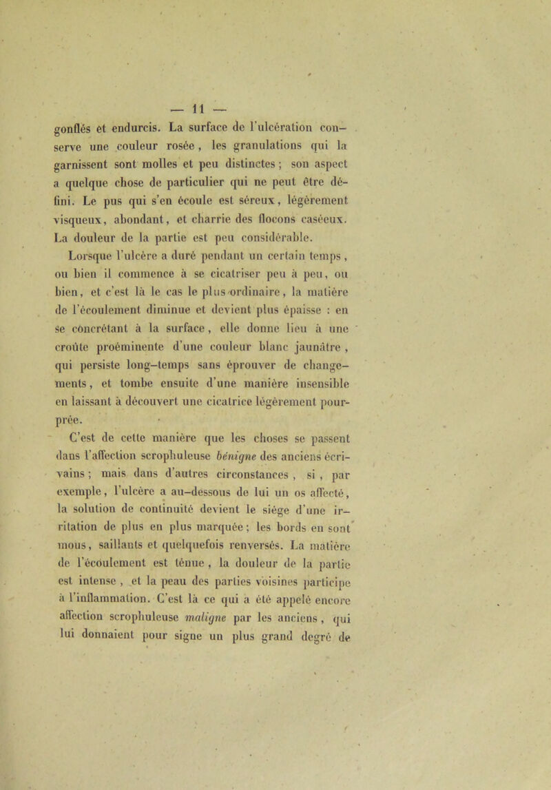 serve une couleur rosée, les granulations qui la garnissent sont naolles et peu distinctes ; son aspect a quelque chose de particulier qui ne peut être dé- fini. Le pus qui s’en écoule est séreux, légèrement visqueux, abondant, et charrie des flocons caséeux. La douleur de la partie est peu considérable. Lorsque l’ulcère a duré pendant un certain temps, ou bien il commence à se cicatriser peu k peu, ou bien, et c’est là le cas le plus ordinaire, la matière de récoulemenl diminue et devient plus épaisse ; en se concrélanl k la surface, elle donne lieu k une croûte proéminente d’une couleur blanc jaunâtre , qui persiste long-temps sans éprouver de change- ments , et tombe ensuite d’une manière insensible en laissant k découvert une cicatrice légèrement pour- prée. C’est de cette manière que les choses se passent dans l’affection scropbuleuse bénigne des anciens écri- vains ; mais dans d’autres circonstances , si , par exemple, l’ulcère a au-dessous de lui un os affecté, la solution de continuité devient le siège d’une ir- ritation de plus en plus marquée; les bords en sont* mous, saillants et quelquefois renversés. La matière de l’écoulement est ténue , la douleur de la partie est intense , et la peau des parties voisines participe k l’inflammation. C’est Ik ce qui a été appelé encore affection scropbuleuse maligne par les anciens , qui lui donnaient pour signe un plus grand degré de