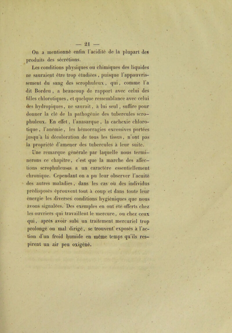 On a mentionné enfin l’acidité de la plupart des produits des sécrétions. Les conditions physiques ou chimiques des liquides ne sauraiept être trop étudiées , puisque l’appauvris- semeut du sang des scrophuleux, qui, comme l’a dit Bordeu , a beaucoup de rapport avec celui des filles chlorotiques, et quelque ressemblance avec celui des hydropiques, ne saurait, à lui seul, suffire pour donner la clé de la palhogénie des tubercules scro- phuleux. En effet, l’anasarque , la cachexie chloro- tique , l’anémie, les hémorragies excessives portées jusqu’à là décoloration de tous les tissus, n’ont pas la propriété d’amener des tubercules à leur suite. Une remarque générale par laquelle nous termi- nerons ce chapitre, c’est que la marche des affec- tions scrophuleuses a un caractère essentiellement chronique. Cependant on a pu leur observer l’acuité des autres maladies, dans les cas où des individus prédisposés éprouvent tout à coup et dans toute leur énergie les diverses conditions hygiéniques que nous avons signalées. Des exemples en ont été offerts chez les ouvriers qui travaillent le mercure, ou chez ceux qui, après avoir subi un traitement mercuriel trop prolongé ou mal dirigé, se trouvent' exposés à l’ac- tion d’un froid humide en même temps qu’ils res- pirent un air peu oxigéné. '