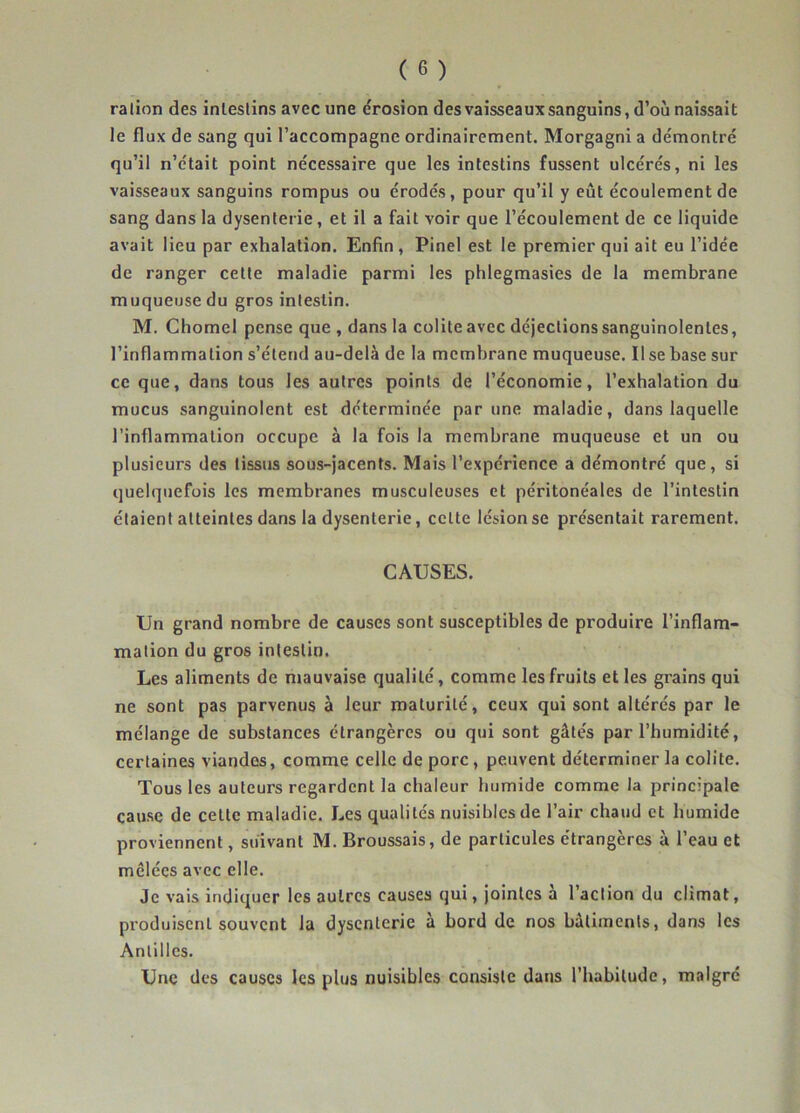 ralion des inleslins avec une érosion des vaisseaux sanguins, d’où naissait le flux de sang qui l’accompagne ordinairement. Morgagni a démontré qu’il n’était point nécessaire que les intestins fussent ulcérés, ni les vaisseaux sanguins rompus ou érodés, pour qu’il y eût écoulement de sang dans la dysenterie, et il a fait voir que l’écoulement de ce liquide avait lieu par exhalation. Enfin , Pinel est le premier qui ait eu l’idée de ranger celte maladie parmi les phlegmasies de la membrane muqueuse du gros intestin. M. Chomel pense que , dans la colite avec déjections sanguinolentes, l’inflammation s’étend au-delà de la membrane muqueuse. Il se base sur ce que, dans tous les autres points de l’économie, l’exhalation du mucus sanguinolent est déterminée par une maladie, dans laquelle l’inflammation occupe à la fois la membrane muqueuse et un ou plusieurs des tissus sous-jacents. Mais l’expérience a démontré que, si quelquefois les membranes musculeuses et péritonéales de l'intestin étaient atteintes dans la dysenterie, celte lésion se présentait rarement. CAUSES. Un grand nombre de causes sont susceptibles de produire l’inflam- mation du gros intestin. Les aliments de mauvaise qualité, comme les fruits et les grains qui ne sont pas parvenus à leur maturité, ceux qui sont altérés par le mélange de substances étrangères ou qui sont gâtés par l’humidité, certaines viandes, comme celle de porc, peuvent déterminer la colite. Tous les auteurs regardent la chaleur humide comme la principale cause de celle maladie. Les qualités nuisibles de l’air chaud et humide proviennent, suivant M. Broussais, de particules étrangères à l’eau et mêlées avec elle. Je vais indiquer les autres causes qui, jointes à l’action du climat, produisent souvent la dysenterie à bord de nos bâtiments, dans les Antilles. Une des causes les plus nuisibles consiste dans l’habitude, malgré