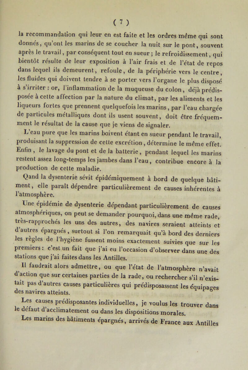 la recommandation qui leur en est faite et les ordres même qui sont donnés, qu’ont les marins de se coucher la nuit sur le pont, souvent après le travail, par conséquent tout en sueur ; le refroidissement, qui bientôt résulte de leur exposition à l’air frais et de l’état de repos dans lequel ils demeurent, refoule, de la périphérie vers le centre, les fluides qui doivent tendre à se porter vers l’organe le plus disposé à s’irriter : or, l’inflammation de la muqueuse du colon, déjà prédis- posée à cette affection par la nature du climat, par les aliments et les liqueurs fortes que prennent quelquefois les marins, par l’eau chargée de particules métalliques dont ils usent souvent, doit être fréquem- ment le résultat de la cause que je viens de signaler. L eau pure que les marins boivent étant en sueur pendant le travail, produisant la suppression de cette excrétion , détermine le même effet! Enfin , le lavage du pont et de la batterie, pendant lequel les marins restent assez long-temps les jambes dans l’eau, contribue encore à la production de cette maladie. Qand la dysenterie sévit épidémiquement à bord de quelque bâti- ment, elle paraît dépendre particulièrement de causes inhérentes à l’atmosphère. Une épidémie de dysenterie dépendant particulièrement de causes atmosphériques, on peut se demander pourquoi, dans une même rade, tres-rapproches les uns des autres, des navires seraient atteints et d’autres épargnés, surtout si l’on remarquait qu’à bord des derniers les règles de 1 hygiène fussent moins exactement suivies que sur les premiers : c est un fait que j’ai eu l’occasion d’observer dans une des stations que j’ai faites dans les Antilles. Il faudrait alors admettre, ou que l’état de l’atmosphère n’avait d’action que sur certaines parties de la rade, ou rechercher s’il n’exis- tait pas d’autres causes particulières qui prédisposassent les équipages des navires atteints. ^ ® Les causes prédisposantes individuelles, je voulus les trouver dans le défaut d’acclimatement ou dans les dispositions morales. Les marins des bâtiments épargnés, arrivés de France aux Antilles