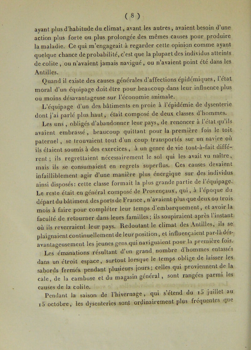 ayant plus d’habitude du climat, avant les autres, avaient besoin d’une action plus forte ou plus prolongée des memes causes pour produire la maladie. Ce qui m’engageait à regarder celte opinion comme ayant quelque chance de probabilité, c’est que la plupart des individus atteints de colite , ou n’avaient jamais navigué , ou n’avaient point été dans les Antilles. Quand il existe des causes générales d’affections épide'miques, 1 état moral d’un équipage doit être pour beaucoup dans leur influence plus ou moins désavantageuse sur l’économie animale. L’équipage d’un des bâtiments en proie à 1 epidemie de dysenteiie dont j’ai parlé plus haut, était composé de deux classes d’hommes. Les uns , obligés d’abandonner leur pays, de renoncer à l’état qu’ils avaient embrassé , beaucoup quittant pour la première fois le toit paternel , se trouvaient tout d’un coup transportés sur un navire où ils étaient soumis à des exercices , à un genre de vie lout-à-fait diffé- rent ; ils regrettaient nécessairement le sol qui les avait vu naître, mais ils se consumaient en regrets superflus. Ces causes devaient infailliblement agir d’une manière plus énergique sur des individus ainsi disposés: celte classe formait la plus grande partie de l’équipage. Le reste était en général composé de Provençaux, qui, à 1 époque du départ du bâtiment des ports de France, n’avaient plus que deux ou trois mois à faire pour compléter leur temps d’embarquement, et avoir la faculté de retourner dans leurs familles ; ils soupiraient après l instant où ils reverraient leur pays. Redoutant le climat des Antilles, ils se plaignaient continuellement de leur position, et influençaient par-là dés- avantageusement les jeunes gens qui naviguaient pour la première fois. Les émanations résultant d’un grand nombre d’hommes entasses dans un étroit espace, surtout lorsque le temps oblige de laisser les sabords fermés pendant plusieurs jours; celles qui proviennent de la cale, de la cambuse et du magasin général , sont rangées parmi les causes de la colite. Pendant la saison de riiivernage , qui s étend du ij juil et au i5 octobre, les dysenteries sont ordinairement plus fréquentes que