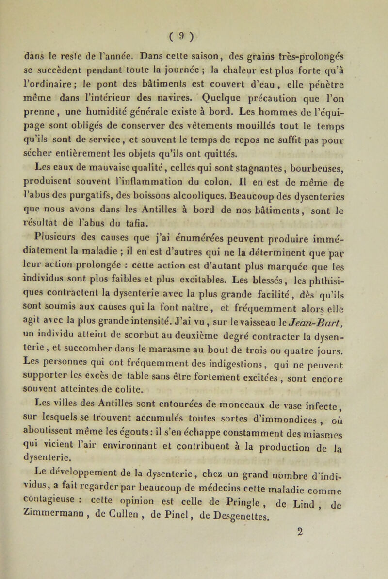 dans le reste de l’annce. Dans celte saison, des grains très-prolongés se succèdent pendant toute la journée ; la chaleur est plus forte qu’à l’ordinaire; le pont des bâtiments est couvert d’eau, elle pénètre meme dans l’intérieur des navires. Quelque précaution que l’on prenne , une humidité générale existe à bord. Les hommes de l’équi- page sont obligés de conserver des vêtements mouillés tout le temps qu’ils sont de service, et souvent le temps de repos ne suffit pas pour sécher entièrement les objets qu’ils ont quittés. Les eaux de mauvaise qualité, celles qui sont stagnantes, bourbeuses, produisent souvent l’inflammation du colon. Il en est de même de l’abus des purgatifs, des boissons alcooliques. Beaucoup des dysenteries que nous avons dans les Antilles à bord de nos bâtiments, sont le résultat de l’abus du tafia. Plusieurs des causes que j’ai enumérées peuvent produire immé- diatement la maladie ; il en est d’autres qui ne la déterminent que par leur action prolongée : cette action est d’autant plus marquée que les individus sont plus faibles et plus excitables. Les blessés, les phthisi- ques contractent la dysenterie avec la plus grande facilité, dès qu’ils sont soumis aux causes qui la fot)t naître, et fréquemment alors elle agit avec la plus grande intensité. J’ai vu, sur le vaisseau \&Jean-Bart. un individu atteint de scorbut au deuxième degré contracter la dysen- tciie , et succomber dans le marasme au bout de trois ou quatre jours. Les personnes qui ont fréquemment des indigestions, qui ne peuvent supporter les exces de table sans etre fortement excitées , sont encore souvent atteintes de colite. Les villes des Antilles sont entourées de monceaux de vase infecte, sur lesquels se trouvent accumulés toutes sortes d’immondices , où aboutissent même les égouts : il s’en échappe constamment des miasmes qui vicient l’air environnant et contribuent à la production de la dysenterie. Le développement de la dysenterie, chez un grand nombre d’indi- vidus, a fait regarder par beaucoup de médecins celte maladie comme contagieuse : celte opinion est celle de Pringle , de Lind , de Zimmermann , de Gullen , de Pinel, de Desgenettes. 2