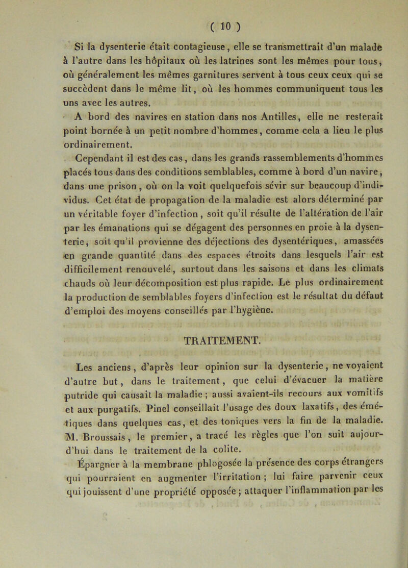 Si la dysenterie était contagieuse, elle se transmettrait d’un malade à l’autre dans les hôpitaux où les latrines sont les mêmes pour tous, où généralement les mêmes garnitures servent à tous ceux ceux qui se succèdent dans le même lit, où les hommes communiquent tous les uns avec les autres. ' A bord des navires en station dans nos Antilles, elle ne resterait point bornée à un petit nombre d’hommes, comme cela a lieu le plus ordinairement. Cependant il est des cas, dans les grands rassemblements d’hommes placés tous dans des conditions semblables, comme à bord d’un navire, dans une prison, où on la voit quelquefois sévir sur beaucoup d’indi- vidus. Get état de propagation de la maladie est alors déterminé par un véritable foyer d’infection, soit qu’il résulte de l’altération de l’air par les émanations qui se dégagent des personnes en proie à la dysen- terie, soit qu’il provienne des déjections des dysentériques, amassées en grande quantité dans des espaces étroits dans lesquels l’air est difficilement renouvelé, surtout dans les saisons et dans les climats chauds où leur décomposition est plus rapide. Le plus ordinairement la production de semblables foyers d’infection est le résultat du defaut d’emploi des moyens conseillés par l’hygiène. TRAITEMENT. Les anciens, d’après leur opinion sur la dysenterie, ne voyaient d’autre but, dans le traitement, que celui d’évacuer la matière putride qui causait la maladie; aussi avaient-ils recours aux vomitifs et aux purgatifs. Pinel conseillait l’usage des doux laxatifs, des eme- liques dans quelques cas, et des toniques vers la fin de la maladie. M. Broussais, le premier, a tracé les règles que l’on suit aujour- d’hui dans le traitement de la colite. Epargner à la membrane phlogoséc la presence des corps etrangers qui pourraient en augmenter l’irritation ; lui faire parvenir ceux qui jouissent d’une propriété opposée ; attaquer l’inflammalion par les