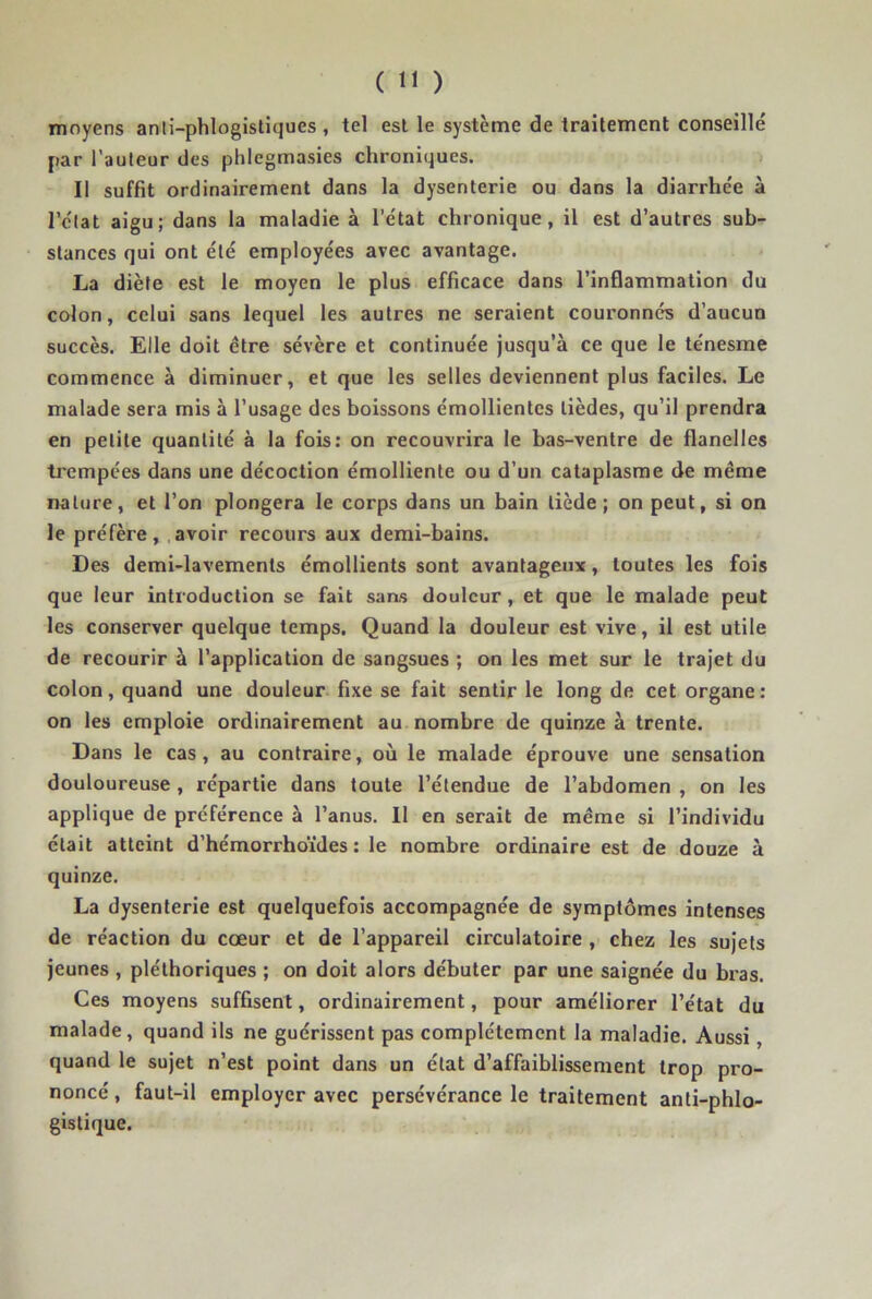 moyens anli-phlogistiques , tel est le système de traitement conseillé par l’auteur des phlegmasies chroniques. Il suffit ordinairement dans la dysenterie ou dans la diarrhc'e à l’état aigu; dans la maladie à l’état chronique, il est d’autres sub- stances qui ont été employées avec avantage. La diète est le moyen le plus efficace dans l’inflammation du colon, celui sans lequel les autres ne seraient couronnés d’aucun succès. Elle doit être sévère et continuée jusqu’à ce que le ténesme commence à diminuer, et que les selles deviennent plus faciles. Le malade sera mis à l’usage des boissons émollientes lièdes, qu’il prendra en petite quantité à la fois: on recouvrira le bas-ventre de flanelles trempées dans une décoction émolliente ou d’un cataplasme de même nature, et l’on plongera le corps dans un bain tiède ; on peut, si on le préfère, avoir recours aux demi-bains. Des demi-lavements émollients sont avantageux, toutes les fois que leur introduction se fait sans douleur, et que le malade peut les conserver quelque temps. Quand la douleur est vive, il est utile de recourir à l’application de sangsues ; on les met sur le trajet du colon, quand une douleur fixe se fait sentir le long de cet organe: on les emploie ordinairement au nombre de quinze à trente. Dans le cas, au contraire, où le malade éprouve une sensation douloureuse, répartie dans toute l’étendue de l’abdomen , on les applique de préférence à l’anus. 11 en serait de même si l’individu était atteint d’hémorrhoïdes : le nombre ordinaire est de douze à quinze. La dysenterie est quelquefois accompagnée de symptômes intenses de réaction du cœur et de l’appareil circulatoire , chez les sujets jeunes , pléthoriques ; on doit alors débuter par une saignée du bras. Ces moyens suffisent, ordinairement, pour améliorer l’état du malade , quand ils ne guérissent pas complètement la maladie. Aussi, quand le sujet n’est point dans un état d’affaiblissement trop pro- noncé , faut-il employer avec persévérance le traitement anti-phlo- gistique.