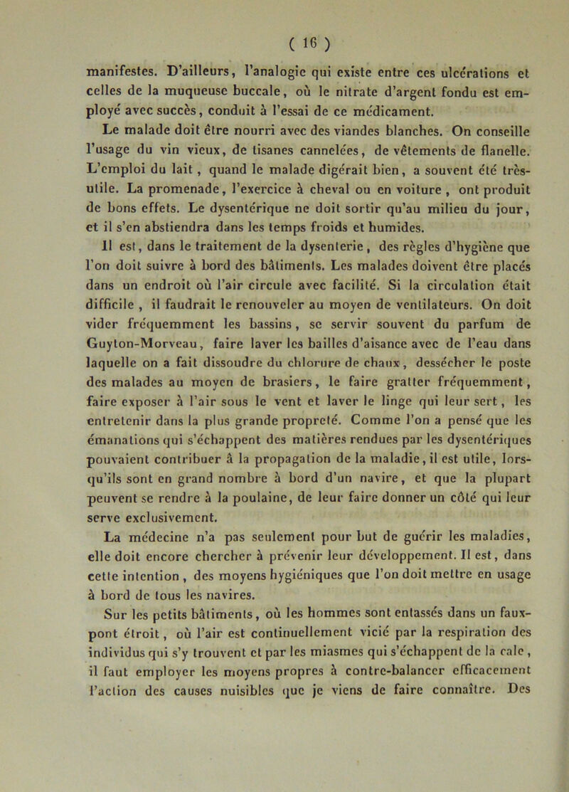 manifestes. D’ailleurs, l’analogie qui existe entre ces ulcérations et celles de la muqueuse buccale, où le nitrate d’argent fondu est em- ployé avec succès, conduit à l’essai de ce médicament. Le malade doit être nourri avec des viandes blanches. On conseille l’usage du vin vieux, de tisanes cannelées, de vêtements de flanelle. L’emploi du lait, quand le malade digérait bien, a souvent clé très- utile. La promenade, l’exercice à cheval ou en voiture , ont produit de bons effets. Le dysentérique ne doit sortir qu’au milieu du jour, et il s’en abstiendra dans les temps froids et humides. 11 est, dans le traitement de la dysenterie , des règles d’hygiène que l’on doit suivre à bord des bâtiments. Les malades doivent être placés dans un endroit où l’air circule avec facilité. Si la circulation était difficile , il faudrait le renouveler au moyen de ventilateurs. On doit vider fréquemment les bassins, se servir souvent du parfum de Guylon-Morveau, faire laver les bailles d’aisance avec de l’eau dans laquelle on a fait dissoudre du chlorure de chaux , dessécher le poste des malades au moyen de brasiers, le faire gratter fréquemment, faire exposer à l’air sous le vent et laver le linge qui leur sert, les entretenir dans la plus grande propreté. Comme l’on a pensé que les émanations qui s’échappent des matières rendues par les dysentéri(iues pouvaient contribuer â la propagation de la maladie, il est utile, lors- qu’ils sont en grand nombre à bord d’un navire, et que la plupart peuvent se rendre à la poulaine, de leur faire donner un côté qui leur serve exclusivement. La médecine n’a pas seulement pour but de guérir les maladies, elle doit encore chercher à prévenir leur développement. Il est, dans cette intention , des moyens hygiéniques que l’on doit mettre en usage à bord de tous les navires. Sur les petits bâtiments, où les hommes sont entassés dans un faux- pont étroit, où l’air est continuellement vicié par la respiration des individus qui s’y trouvent et par les miasmes qui s’échappent de la cale, il faut employer les moyens propres à contre-balanccr efficacement l’action des causes nuisibles que je viens de faire connaître. Des