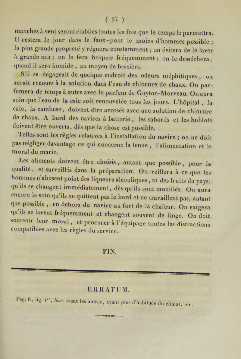 manches à venl seront e'tablies toutes les fois que le temps le permettra. Il restera le jour dans le faux-pont le moins d’hommes possible ; la plus grande propreté y régnera constamment ; on évitera de le laver à grande eau ; on le fera briquer fréquemment ; on le desséchera , (juand il sera humide , au moyen de brasiers. S’il se dégageait de quelque endroit des odeurs méphitiques , on aurait recours a la solution dans l’eau de chlorure de chaux. On par- fumera de temps à autre avec le parfum de Guyton-Morveau. On aura soin que l’eau de la cale soit renouvelée tous les jours. L’hôpital , la cale, la cambuse, doivent être arrosés avec une solution de chlorure de chaux. A bord des navires à batterie , les sabords et les hublots doivent etre ouverts, dès que la chose est possible. Telles sont les règles relatives à l’installation du navire ; on ne doit pas négliger davantage ce qui concerne la tenue , l’alimentation et le moral du marin. Les aliments doivent être choisis, autant que possible, pour la qualité, et surveillés dans la préparation. On veillera à ce que les hommes n’ahusent point des liqueurs alcooliques, ni des fruits du pays; qu’ils se changent immédiatement, dès qu’ils sont mouillés. On aura encore le soin qu’ils ne quittent pas le bord et ne travaillent pas, autant que possible , en dehors du navire au fort de la chaleur. On exigera qu ils se lavent fréquemment et changent souvent de linge. On doit .soutenir leur moral, et procurer à l’équipage toutes les distractions compatibles avec les réglés du service, FIN. ERRATUM. Pag. 8, lig. ligg^ Içj d’habitude du climat, etc,