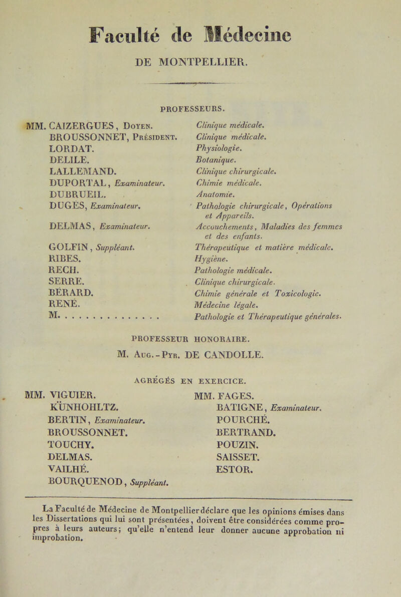 Faculté de SIédecine DE MONTPELLIER. PROFESSEURS. MM. CAJZERGUES, Doyen. BROUSSONNET, Président. LORDAT. DELIEE. LALLEMAND. DUPORTAL, Examinateur. DUBRUEIL. DtJGES, Examinateur. DELMAS, Examinateur. GOLFIN, Suppléant. RIBES. REÇU. SERRE. BÉRARD. RENÉ. M Clinique médicale. Clinique médicale. Physiologie. Botanique. Clinique chirurgicale. Chimie médicale. Anatomie. Pathologie chirurgicale, Opérations et Appareils. Accouchements, Maladies des femmes et des enfants. Thérapeutique et matière médicale. Hygiène. Pathologie médicale. Clinique chirurgicale. Chimie générale et Toxicologie. Médecine légale. Pathologie et Thérapeutique générales. PROFESSEUR HONORAIRE. M. Aüg.-Pyr. DE CANDOLLE. AGRÉGÉS EN EXERCICE. MM. VIGUIER. KÜNHOHLTZ. BERTIN, Examinateur. BROUSSONNET. TOÜCHY. DELMAS. VAILHÉ. BOURQUENOD, Suppléant. MM. FAGES. BATIGNE, Examinateur. POURCHÉ. BERTRAND. POUZIN. SAISSET. ESTOR. La Faculté de Médecine de Monlpellierdéclare que les opinions émises dans les Dissertations qui lui sont présentées, doivent être considérées comme pro- pres à leurs auteurs; qu’elle n’entend leur donner aucune approbation ni improbation.