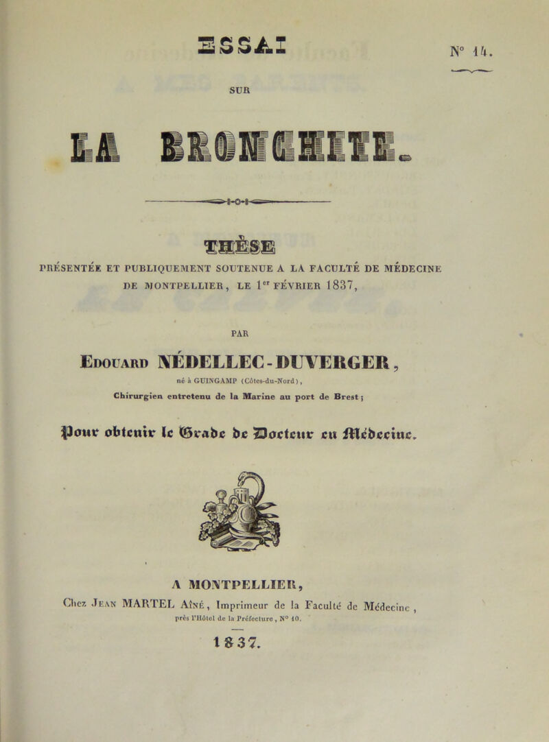 Eissii.: N U SUR PRÉSENTÉE ET PUBLIQUEMENT SOUTENUE A LA FACULTÉ DE MÉDECINE DE MONTPELLIER, LE 1 FÉVRIER 1837, PAR Edouard IVÉDELLEC - DUVERGER, né à GUINGAMP (Côtcs-du-Nord), Chirurgien entretenu de la Marine au port de Brest ; |3cmr obtenir le 0rabe bc ^oetenr en itlcbeeine. A MONTPELLIER, Liiez Jean MARTEL Aîné, Imprimeur de la Faculté de Médecine, près rUûlol de la PréfccUirc, N° 10. tg37