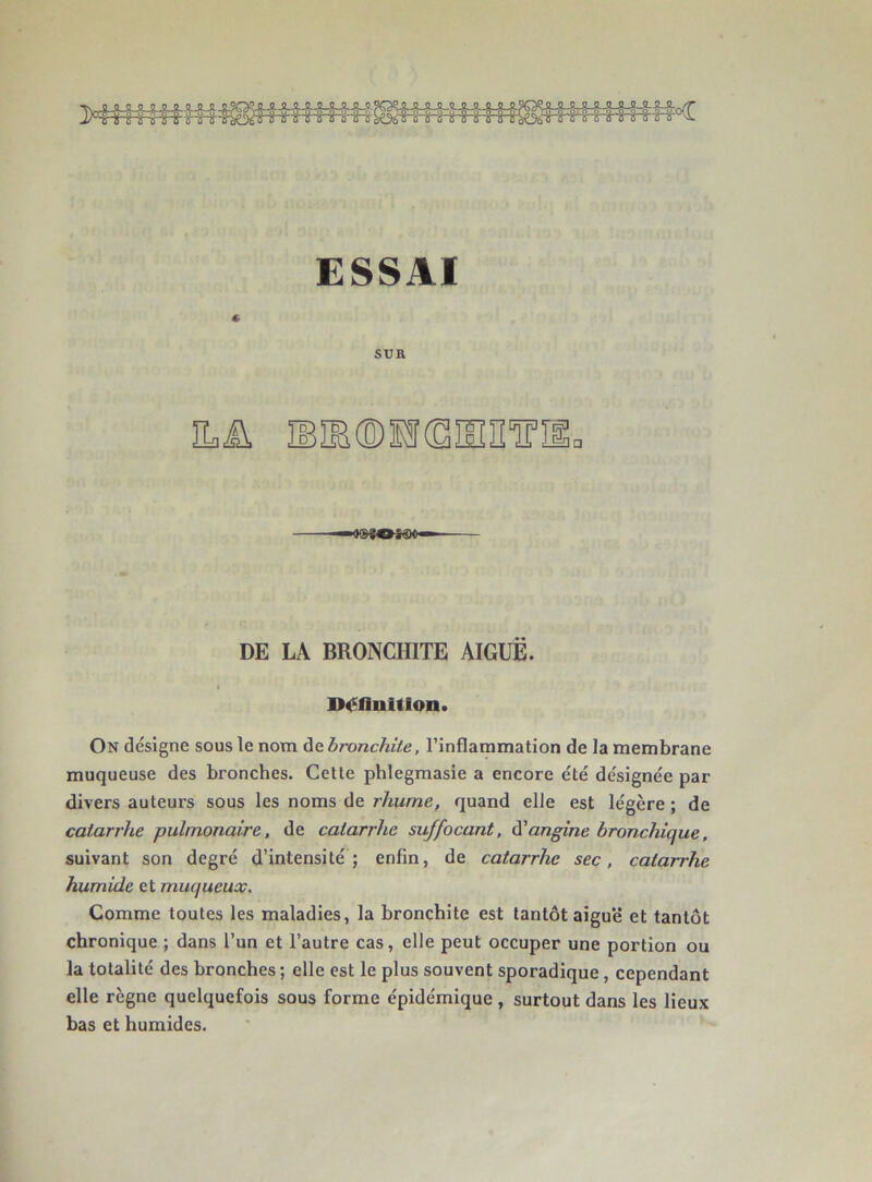 J^^-irihrir'ù' irir yTT LOoTÏ“ô“rjTr-^s-i-i-TèüaT'r‘'r G-r‘r‘ï-r'r■; r ■ ESSAI « SUR ïLü iB®®sf(SiinîTiio DE LA BRONCHITE AIGUË. I Définition. On désigne sous le nom de bronchite, l’inflammation de la membrane muqueuse des bronches. Celte phlegmasie a encore été désignée par divers auteurs sous les noms de rhume, quand elle est légère ; de catarrhe pulmonaire, de catarrhe suffocant, ùl angine bronchique, suivant son degré d’intensité; enfin, de catarrhe sec, catarrhe humide et muqueux. Comme toutes les maladies, la bronchite est tantôt aiguë et tantôt chronique ; dans l’un et l’autre cas, elle peut occuper une portion ou la totalité des bronches ; elle est le plus souvent sporadique, cependant elle règne quelquefois sous forme épidémique , surtout dans les lieux bas et humides.
