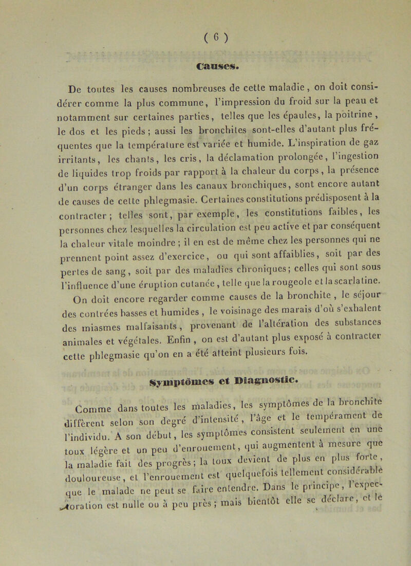 causes. De toutes les causes nombreuses de cette maladie, on doit consi- dérer comme la plus commune, l’impression du froid sur la peau et notamment sur certaines parties, telles que les épaulés, la poitrine , le dos et les pieds ; aussi les bronchites sont-elles d autant plus fre- quentes (]ue la température est variée et humide. L’inspiration de gaz irritants, les chants, les cris, la déclamation prolongée, l’ingestion de liquides trop froids par rapport a la chaleur du corps, la piesence d’un corps étranger dans les canaux bronchiques, sont encoie autant de causes de cette phlegmasie. Certaines constitutions prédisposent à la contracter; telles sont, par exemple, les constitutions faibles, les personnes chez lesquelles la circulation est peu active et par conséquent la chaleur vitale moindre ; il en est de meme chez les personnes qui ne prennent point assez d’exercice, ou qui sont affaiblies, soit par des pertes de sang, soit par des maladies chroniques; celles qui sont sous l’influence d’une éruption cutanée , telle que la rougeole et la scarlatine. On doit encore regarder comme causes de la bronchite , le séjour des contrées basses et humides , le voisinage des marais d’où s’exhalent des miasmes malfaisants, provenant de l’altération des substances animales et végétales. Enfin , on est d’autant plus exposé à contracter cette phlegmasie qu’on en a été atteint plusieurs fois. Styiuptômcs et Diagnostic. Conmie dans toutes les maladies, les symptômes do la hroncli.tc dirarenl selon son degré d’intensité . l'ége et le tempérament de l’individu. A son début, les symplômes consUtent seulmneul en une tous légère et un peu d'enrouement, qui augmentent a mesure que la maladie fait des progrès; la tous devient de plus en pb« for e douloureuse, et l’enrouement est quelquefois tellement cons,derable „ue le malade ne peut se faire enleudre. Dans le principe, I espee- ..toralion est nulle ou à peu près ; mais bientôt elle sc^ déclaré, et